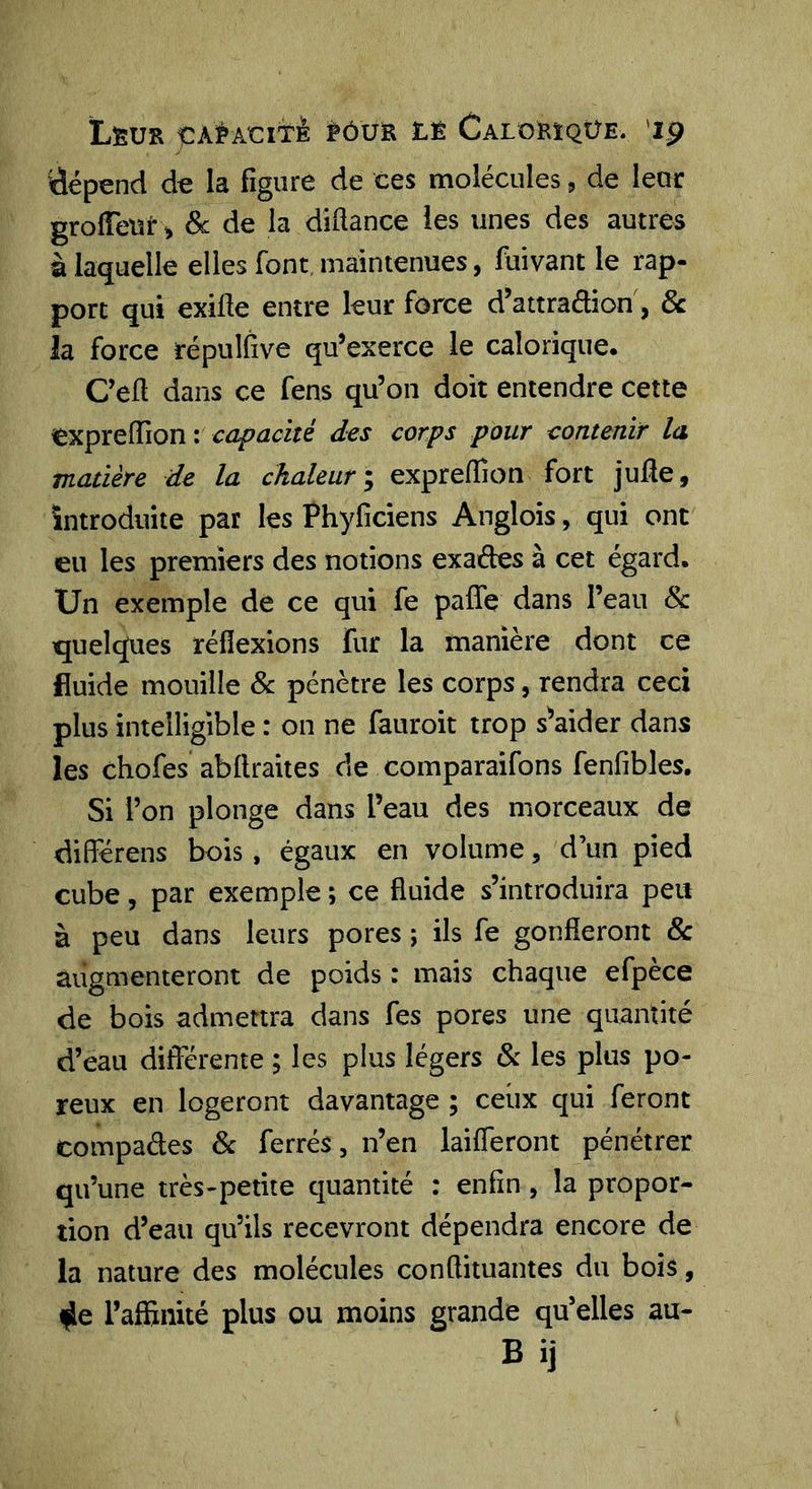 ÏLêUR ÇA^AClti tùvs. LÊ Calokïqüe. 'ip dépend de la figure de ces molécules, de leur grolTeur ^ Sc de la diftance les unes des autres à laquelle elles font, maintenues, fuivant le rap- port qui exille entre leur force d’attradion, 8c la force répulfive qu’exerce le calorique. Ced dans ce fens qu’on doit entendre cette expreffion : capacité des corps pour contenir la matière de la chaleur \ expreffion fort jude, introduite par les Phyficiens Anglois, qui ont eu les premiers des notions exades à cet égard. Un exemple de ce qui fe paffe dans l’eau 8c quelques réflexions fur la manière dont ce fluide mouille &amp; pénètre les corps, rendra ceci plus intelligible : on ne fauroit trop s^aider dans les chofes abdraites de comparaifons fenfibles. Si l’on plonge dans l’eau des morceaux de diderens bois, égaux en volume, d’un pied cube, par exemple ; ce fluide s’introduira peu à peu dans leurs pores ; ils fe gonfleront 8c augmenteront de poids : mais chaque efpèce de bois admettra dans fes pores une quantité d’eau différente ; les plus légers 8c les plus po- reux en logeront davantage ; ceux qui feront compades 8c ferrés, n’en laifleront pénétrer qu’une très-petite quantité : enfin, la propor- tion d’eau qu’ils recevront dépendra encore de la nature des molécules conflituantes du bois, f^e l’afEnité plus ou moins grande qu’elles au- Bij