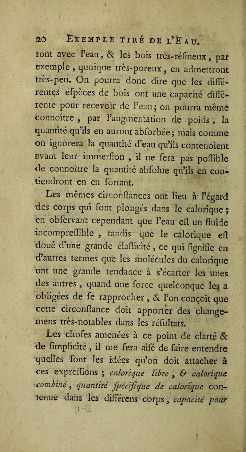 nô Exemple tire de l’Eau. roiït avec l’eau, &amp; les bois très-réfineux, pat exemple, quoique très-poreux, en admettront très-peu. On pourra donc dire que les diffé- rentes efpèces de bois ont une capacité diffé- rente pour recevoir de Peau ; on pourra même connoître , par Paugmentation de poids, la quantité qu’ils en auront abforbée; mais comme on ignorera la quantité d’eau qu’ils contenoient avant leur immerfion , il ne fera pas poffible ffe connoître la quantité abfolue qu’ils en conr tiendront en en Portant. Les mêmes circonflances ont lieu à' l’égard des corps qui font plongés dans le calorique ; en obPervant cependant que Peau ell un fluide incompreflible , tandis que le calorique efl doué d une grande élaflicité, ce qui flgnifie en d autres termes que les molécules du calorique ont une grande tendance à s’écarter les unes des autres, quand une force quelconque les a obligées de fe rapprocher, &amp; Pon conçoit que cette circonflance doit apporter des change- mens très-notables dans les réfultats. Les chofes amenées à ce point de clarté Sc de fimplicité, il me fera aifé de faire entendre quelles font les idées qu’on doit attacher à ces expreflicns ; calorique libre , 6* calorique combine, quantité fpécijîque de calorique con- leFîiie dans les différens corps, capacité pbur