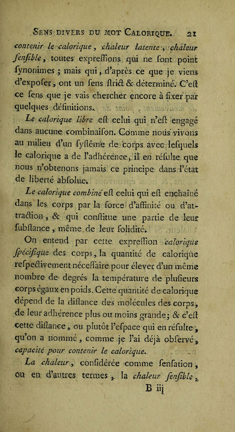Sens DIVERS du mot Calorique, contenir le calorique ^ chaleur latente y chaleur fenjible, toutes expreiïions. qui ne font point fynonimes ; mais qui, d’après ce que je viens d’expofer, ont un feus ùnâ Sc déterminé. C’efI ce fens que je vais chercher encore à fixer par quelques définitions,. Le calorique libre eh celui qui n’efl engagé dans aucune combinaifon. Comme noiis* vivons au milieu d’un fyflêmé de corps avec, lefquels le calorique a de radhérénee,. il en réfulte que nous n’obtenons jamais ce principe dans l’état de liberté abfolue. Le calorique combiné eh celui qui eh enchaîné dans les, corps parla force d’affinité ou d’at- traélion , &amp; qui conhkue une partie de leur fubhance , même, de leur foliditéi On entend par cette expreffion calorique fpecifique des corps, la quantité de calorique rerpedivement nécehaire pour élever d’un même nombre de degrés la température de plufieurs corps égaux en poids. Cette quantité de calorique dépend de la dihance des molécules des corps, de leur adhérence plus ou moins grande; &amp;c c’eh cette dihance , ou plutôt l’efpace qui eh réfulte , qu’on a nommé, comme je l’ai déjà obfervé, capacité pour contenir le calorique, La chaleur, confidérée comme fenfatîon, QU eu d’autres termes , la chaleurl^ fenfthU ^ Büj