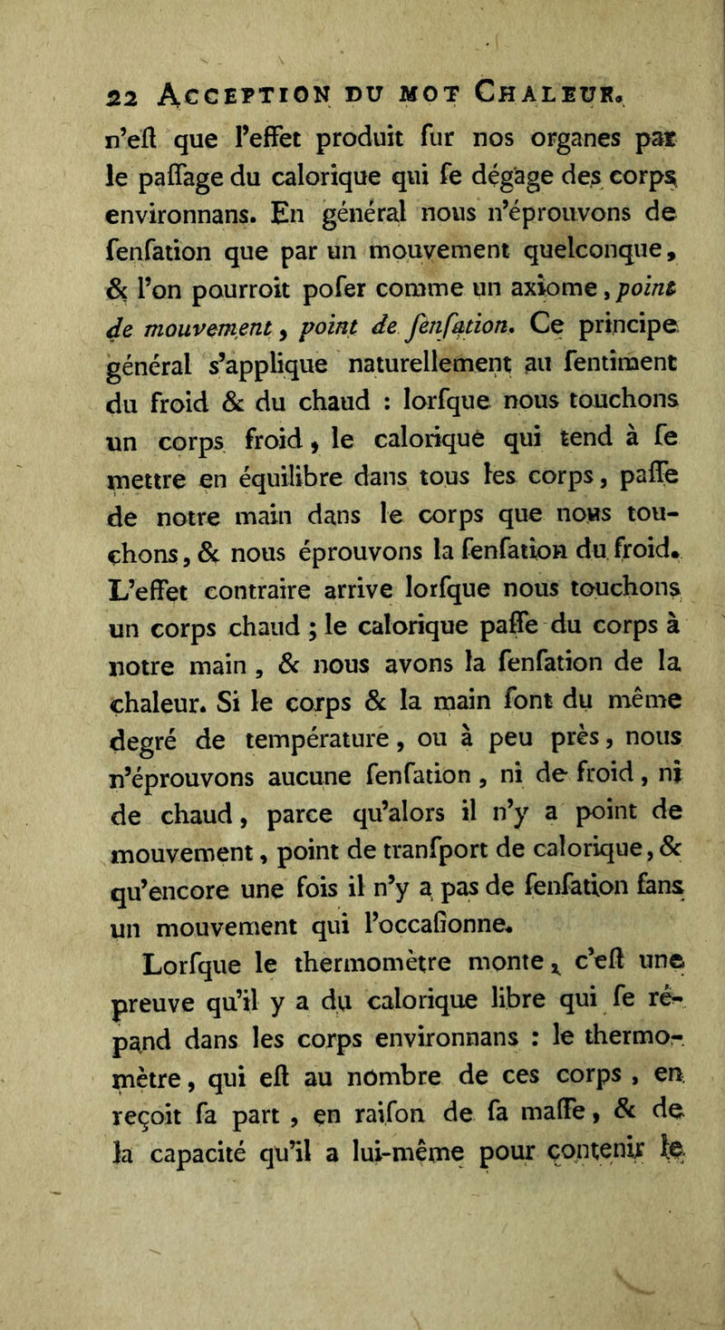 n’eÜ que l’effet produit fur nos organes pat le paffage du calorique qui fe dégage des corps, environnans. En général nous n’éprouvons de fenfation que par un mouvement quelconque, &amp; l’on pourroit pofer comme un axiome, point de mouvement, point de fenfation. Ce principe général s’applique naturellement au fentiment du froid &amp; du chaud : lorfque nous touchons un corps froid, le calorique qui tend à fe mettre en équilibre dans tous les corps, paffe de notre main dans le corps que nous tou- chons , &amp; nous éprouvons la fenfation du froid. L’effet contraire arrive lorfque nous touchons, un corps chaud ; le calorique paffe du corps à notre main , &amp; nous avons la fenfation de la chaleur. Si le corps &amp; la main font du même degré de température, ou à peu près, nous n’éprouvons aucune fenfation , ni de froid, ni de chaud, parce qu’alors il n’y a point de mouvement, point de tranfport de calorique,&amp; qu’encore une fois il n’y a pas de fenfation fans un mouvement qui l’occaGonne. Lorfque le thermomètre monte c’eft unei preuve qu’il y a du calorique libre qui fe ré- pand dans les corps environnans : le thermor. mètre, qui eft au nombre de ces corps , en, reçoit fa part , en raifon de fa maffe, &amp; de. la capacité qu’il a lui-même pour çqntenir te
