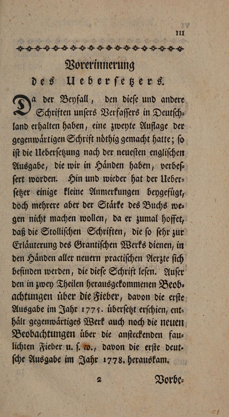 Bee EAE N * K N N N ae Vorerinnerung des Ueberſetzers. Da der Beyfall, den dieſe und andere Schriften unſers Verfaſſers in Deutſch⸗ land erhalten haben, eine zweyte Auflage der gegenwaͤrtigen Schrift ndthig gemacht hatte; fo iſt die Ueberſetzung nach der neueſten engliſchen Ausgabe, die wir in Händen haben, verbef- ſert worden. Hin und wieder hat der Ueber⸗ ſetzer einige kleine Anmerkungen beygefuͤgt, doch mehrere aber der Starke des Buchs we⸗ gen nicht machen wollen, da er zumal hoffet, daß die Stolliſchen Schriften, die ſo ſehr zur Erlaͤuterung des Grantiſchen Werks dienen, in den Haͤnden aller neuern practiſchen Aerzte ſich befinden werden, die dieſe Schrift leſen. Auſer den in zwey Theilen herausgekommenen Beob: achtungen uͤber die Fieber, davon die erſte Ausgabe im Jahr 1775. uͤberſetzt erſchien, ent⸗ Beobachtungen über die anſteckenden fau⸗ lichten Fieber u. ſ. w., davon die erſte deut. ſche Ausgabe im Jahr 1778. herauskam. x Vorbe⸗