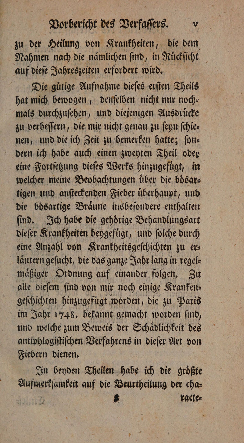 zu der Heilung von Krankheiten, die dem Nahmen nach die naͤmlichen ſind, in Ruͤckſicht auf dieſe Jahreszeiten erfordert wird. ' Die gütige Aufnahme dieſes erſten Theils hat mich bewogen, deuſelben nicht nur noch⸗ mals durchzuſehen, und diejenigen Ausdruͤcke zu verbeſſern, die mir nicht genau zu ſeyn ſchie⸗ nen, und die ich Zeit zu bemerken hatte; ſon⸗ dern ich habe auch einen zweyten Theil oder eine Fortſetzung dieſes Werks hinzugefuͤgt, in welcher meine Beobachtungen über die boͤsar⸗ tigen und anſteckenden Fieber überhaupt, und die bösartige Bräune insbeſondere enthalten find. Ich habe die gehörige Behandlungsart dieſer Krankheiten beygefuͤgt, und ſolche durch eine Anzahl von Krankheitsgeſchichten zu er⸗ laͤutern geſucht, die das ganze Jahr lang in regel⸗ maͤßiger Ordnung auf einander folgen. Zu alle dieſem ſind von mir noch einige Kranken⸗ geſchichten hinzugefügt worden, die zu Paris im Jahr 1748. bekannt gemacht worden ſind, und welche zum Beweis der Schaͤdlichkeit des antiphlogiſtiſchen Verfahrens in dieſer Art von Fiebern dienen. In beyden Theilen habe ich die größte ies A ath auf die Beurtheilung der cha⸗ | 8 | Pactes