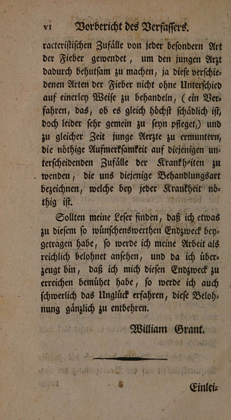 | ae Vorbericht de Dene racteriſtiſchen Zufälle von jeder beſondern Art der Fieber gewendet, um den jungen Arzt dadurch behutſam zu machen, ja dieſe verſchie⸗ denen Arten der Fieber nicht ohne Unterſchied auf einerley Weiſe zu behandeln, (ein Ver⸗ fahren, das, ob es gleich hoͤchſt ſchaͤdlich if, doch leider ſehr gemein zu ſeyn pfleget ) und zu gleicher Zeit junge Aerzte zu ermuntern, die noͤthige Aufmerkſamkeit auf diejenigen un⸗ terſcheidenden Zufaͤlle der Krank heiten zu bezeichnen, welche bey igi Baa’? nd: thig iff. a Sollten meine eser finden, daß ich etwas zu dieſem ſo wuͤnſchenswerthen Endzweck bey⸗ getragen habe, ſo werde ich meine Arbeit als reichlich belohnet anſehen, und da ich uͤber⸗ zeugt bin, daß ich mich dieſen Endzweck zu erreichen bemuͤhet habe, ſo werde ich auch ſchwerlich das Unglück erfahren, dieſe Beloh⸗ nung gänzlich zu entbehren. | William rant, hig Einlei⸗