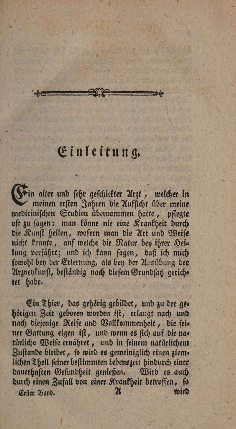 * Er alter und ſehr geſchickter Arzt, welcher in meinen erſten Jahren die Aufſicht über meine mediciniſchen Studien übernommen hatte, pflegte oft zu ſagen: man koͤnne nie eine Krankheit durch die Kunſt hellen, wofern man die Art und Weiſe nicht kennte, anf welche die Nakur bey ihrer Hei⸗ lung verfaͤhrt; und ich kann ſagen, daß ich mich ſopwohl bey der Erlernung, als bey der Ausübung der Arzneykunſt, Nine nag Sen ae gerich⸗ tet habe. Ein Thier, oe gehörig gebildet, und. zu der Gea hoͤrigen Zeit geboren worden iſt, erlangt nach und naach diejenige Reife und Vollkommenheit, die ſei⸗ ner Gattung eigen iſt, und wenn es ſich auf die na⸗ tuͤrliche Weiſe ernaͤhret, und in feinem natuͤrlichem Zuſtande bleibet, ſo wird es gemeiniglich einen ziem⸗ lichen Theil ſeiner beſtimmten Lebenszeit hindurch einer dauerhaften Geſundheit genießen. Wird es auch durch einen Zufall von einer 9 betroffen, fo Erſer Band. A wird