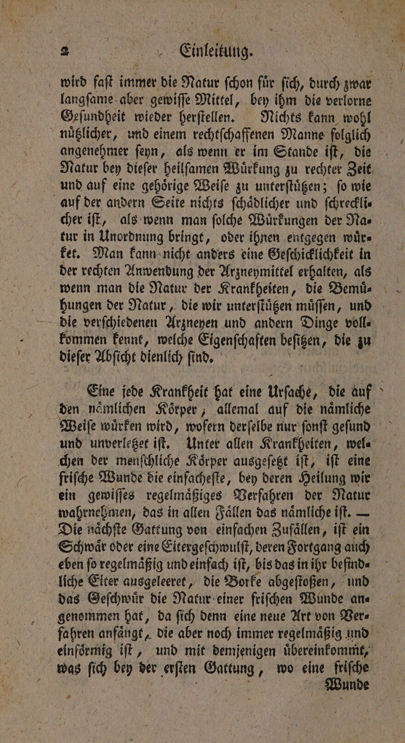 SUR nee : . Einteitung- 7 wird fait i immer die Natur ſchon fuͤr fc, durch zwar Geſundheit wieder herſtellen. Nichts kann wohl nuͤtzlicher, und einem rechtſchaffenen Manne folglich : angenehmer ſeyn, als wenn er im Stande iſt, die Natur bey dieſer beilfamen Wuͤrkung zu rechter Zeit. und auf eine gehoͤrige Weiſe zu unterſtuͤtzen; ſo wie auf der andern Seite nichts ſchaͤdlicher und ſchreckli⸗ cher iſt, als wenn man ſolche Wuͤrkungen der Na⸗ tur in Unordnung bringt, oder ihnen entgegen wuͤr⸗ ket. Man kann nicht anders eine Geſchicklichkeit in der rechten Anwendung der Arzneymittel erhalten, ans wenn man die Natur der Krankheiten, die Bemuͤ . hungen der Natur, die wir unterſtuͤtzen muͤſſen, und kommen kennt, welche Eigenschaften ne igen, die zu dieſer Abſicht dienlich ſind. hs Eine jede Krankheit 9 eine Ursache, die ie ba N den naͤmlichen Koͤrper, allemal auf die naͤmliche Weiſe wuͤrken wird, wofern derſelbe nur ſonſt geſund und unverletzet iff. Unter allen Krankheiten, wel. chen der menſchliche Körper ausgeſetzt iſt, iſt eine friſche Wunde die einfacheſte, bey deren Heilung wir ein gewiſſes regelmaͤßiges Verfahren der Natur wahrnehmen, das in allen Fallen das naͤmliche iſt. - Die naͤchſte Gattung von einfachen Zufaͤllen, iſt ein Schwaͤr oder eine Eitergeſchwulſt, deren Fortgang auch eben ſo regelmaͤßig und einfach iſt, bis das in ihr befind« liche Eiter ausgeleeret, die Borke abgeſtoßen, und das Geſchwuͤr die Natur einer friſchen Wunde an⸗ genommen hat, da ſich denn eine neue Art von Ver⸗ fahren anfaͤngt, die aber noch immer regelmaͤßig und einfoͤrmig iſt, und mit demjenigen uͤbereinkommt, | was - 5 der erſten e „ wo eine friſche Wunde ae