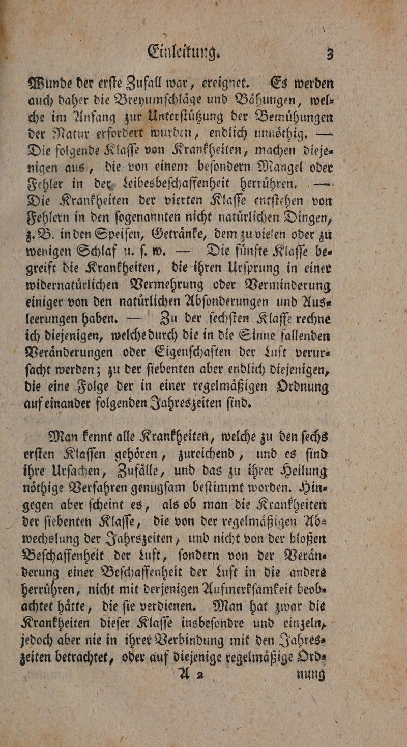 ~ \ Wunde der erſte Zufall war, ereignet. Es werden auch daher die Breyumſchlaͤge und Baͤhungen, wel⸗ che im Anfang zur Unterſtuͤtzung der Bemuͤhungen der Natur erfordert wurden, endlich unnoͤthig. — Die folgende Klaſſe von Krankheiten, machen dieje⸗ Fehlern in den ſogenannten nicht natürlichen Dingen, greift die Krankheiten, die ihren Urſprung in einer einiger von den natürlichen Abſonderungen und Aus⸗ leerungen haben. — Zu der ſechſten Klaſſe rechne ich diejenigen, welche durch die in die Sinne fallenden Veraͤnderungen oder Eigenſchaften der Luft verur⸗ ſacht werden; zu der ſiebenten aber endlich diejenigen, die eine Folge der in einer regelmaͤßigen Ordnung erſten Klaſſen gehoͤren, zureichend, und es ſind ihre Urſachen, Zufaͤlle, und das zu ihrer Heilung noͤthige Verfahren genugſam beſtimmt worden. Hin⸗ gegen aber ſcheint es, als ob man die Krankheiten wechslung der Jahrszeiten, und nicht von der bloßen Beſchaffenheit der Luft, fi ſondern von der Veraͤn⸗ herruͤhren, nicht mit derjenigen Aufmerkſamkeit beob⸗ achtet haͤtte, die ſie verdienen. Man hat zwar die jedoch aber nie in ihrer Verbindung mit den Jahres⸗ A | nung