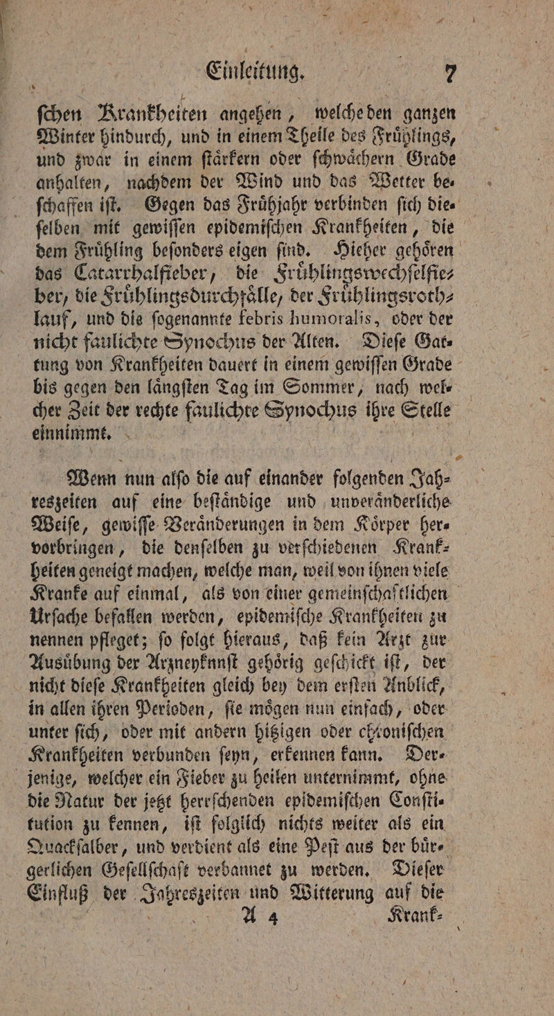 es ee STs Einleitung, I Winter bindurch, und in einem Theile des Frühlings, und zwar in einem ſtaͤrkern oder ſchwaͤchern Grade ſchaffen iſt. Gegen das Fruͤhjahr verbinden ſich die. ſelben mit gewiſſen epidemiſchen Krankheiten, die dem Fruͤhling beſonders eigen find. Hieher gehören das Catarrhalfieber, die Fruͤhlingswechſelfie⸗ ber, die Fruͤhlingsdurchfaͤlle, der Fruͤhlingsroth⸗ lauf, und dis ſogenannte febris humoralis, oder der nicht faulichte Synochus der Alten. Dieſe Gat⸗ bis gegen den laͤngſten Tag im Sommer, nach wel⸗ cher Zeit der rechte faulichte Synochus ihre Seele | einnimmt. N Wenn nun atfo die auf einander folgenden Jah⸗ reszeiten auf eine beſtaͤndige und unveraͤnderliche Weiſe, gewiſſe Veraͤnderungen in dem Körper her. vorbringen, die denſelben zu verſchiedenen Krank⸗ heiten geneigt machen, welche man, weil von ihnen viele Kranke auf einmal, als von einer gemeinſchaftlichen ö Urſache befallen werden, epidemiſche Krankheiten zu nennen pfleget; ſo folgt hieraus, daß kein Arzt zur Ausuͤbung der Arzneyknnſt gehoͤrig geſchickt iſt, der in allen ihren Perioden „ fie mögen nun eee, oder Krankheiten verbunden ſeyn, erkennen kann. Der⸗ die Natur der jetzt herrſchenden epidemifchen Conſti⸗ tution zu kennen, iſt folglich nichts weiter als ein Quack ſalber, und verdient als eine Peſt aus der buͤr⸗ gerlichen Geſellſchaſt verbannet zu werden. Dieſer Einfluß der e und Witterung auf die