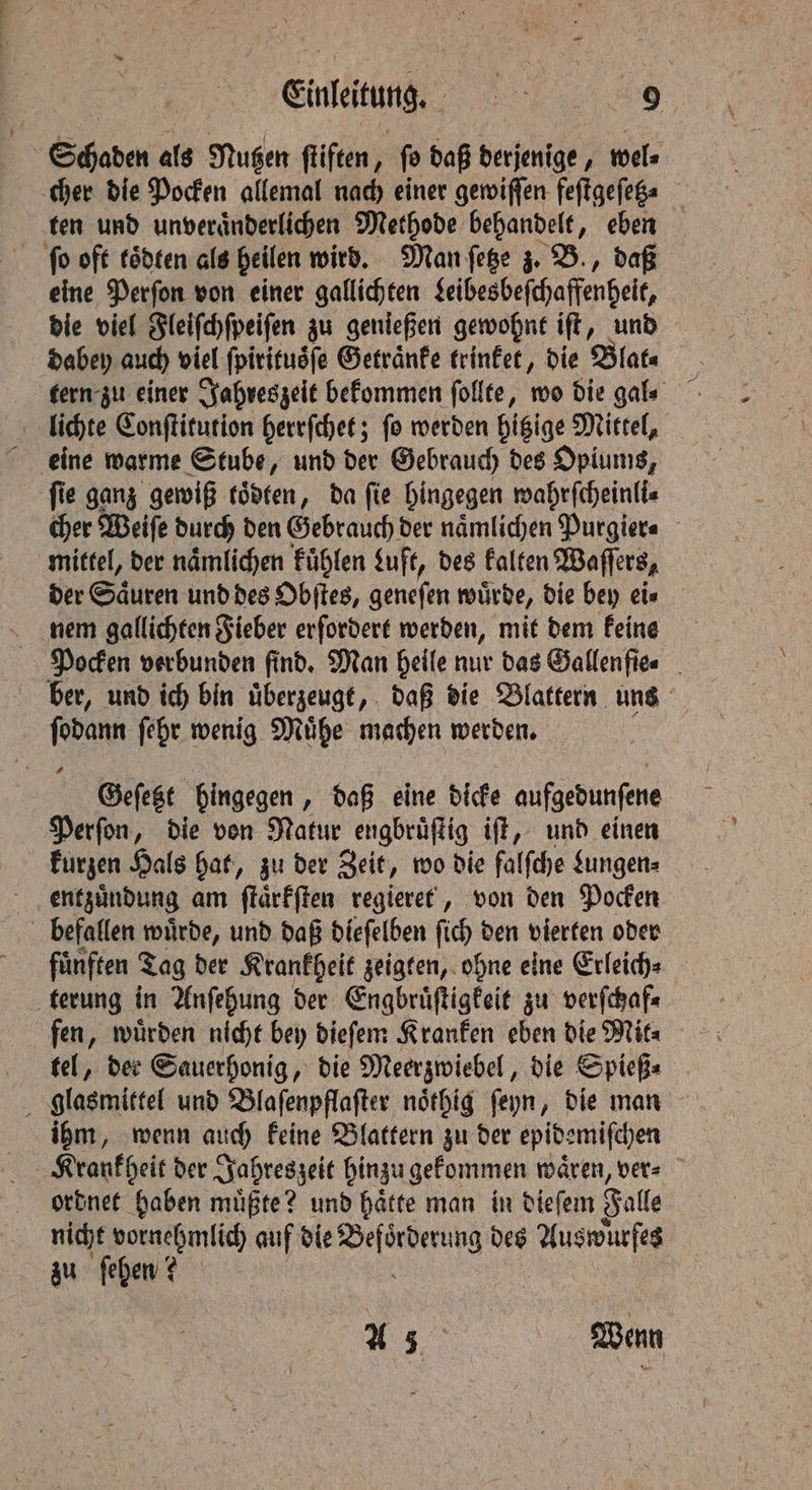 Schaden als Nutzen ſtiften, fo daß derjenige, wel⸗ cher die Pocken allemal nach einer gewiſſen feſtgeſetz⸗ ten und unveraͤnderlichen Methode behandelt, eben ſo oft toͤdten als heilen wird. Man ſetze z. B., daß eine Perſon von einer gallichten Leibesbeſchaffenheit, die viel Fleiſchſpeiſen zu genießen gewohnt iſt, und dabey auch viel ſpiritusſe Getränke trinket, die Blat⸗ tern zu einer Jahreszeit bekommen ſollte, wo die gal⸗ lichte Conſtitution herrſchet; ſo werden hitzige Mittel, ſie ganz gewiß toͤdten, da ſie hingegen wahrſcheinli⸗ cher Weiſe durch den Gebrauch der naͤmlichen Purgier⸗ mittel, der naͤmlichen kuͤhlen Luft, des kalten Waſſers, der Säuren und des Obſtes, genefen würde, Die bey eis nem gallichten Fieber erfordert werden, mit dem feine Pocken verbunden find. Man heile nur das Gallen ſie⸗ ber, und ich bin uͤberzeugt, daß die Blattern uns ſodann ſehr wenig Muͤhe machen werden. Geſetzt hingegen, daß eine dicke aufgedunfene Perſon, die von Natur engbrüftig iff, und einen kurzen Hals hat, zu der Zeit, wo die falſche Lungen⸗ entzuͤndung am ſtaͤrkſten regieret, von den Pocken befallen wuͤrde, und daß dieſelben fish’ den vierten oder fünften Tag der Krankheit zeigten, ohne eine Erleich⸗ terung in Anſehung der Engbruͤſtigkeit zu verſchaf⸗ fen, wuͤrden nicht bey dieſem Kranken eben die Mit⸗ tel, der Sauerhonig, die Meerzwiebel, die Spieß⸗ glasmittel und Blaſenpflaſter noͤthig ſeyn, die man ihm, wenn auch keine Blattern zu der epidemiſchen ordnet haben muͤßte? und haͤtte man in dieſem Fall nicht vornehmlich auf die ee des e zu ſehen? A 35 , Wenn