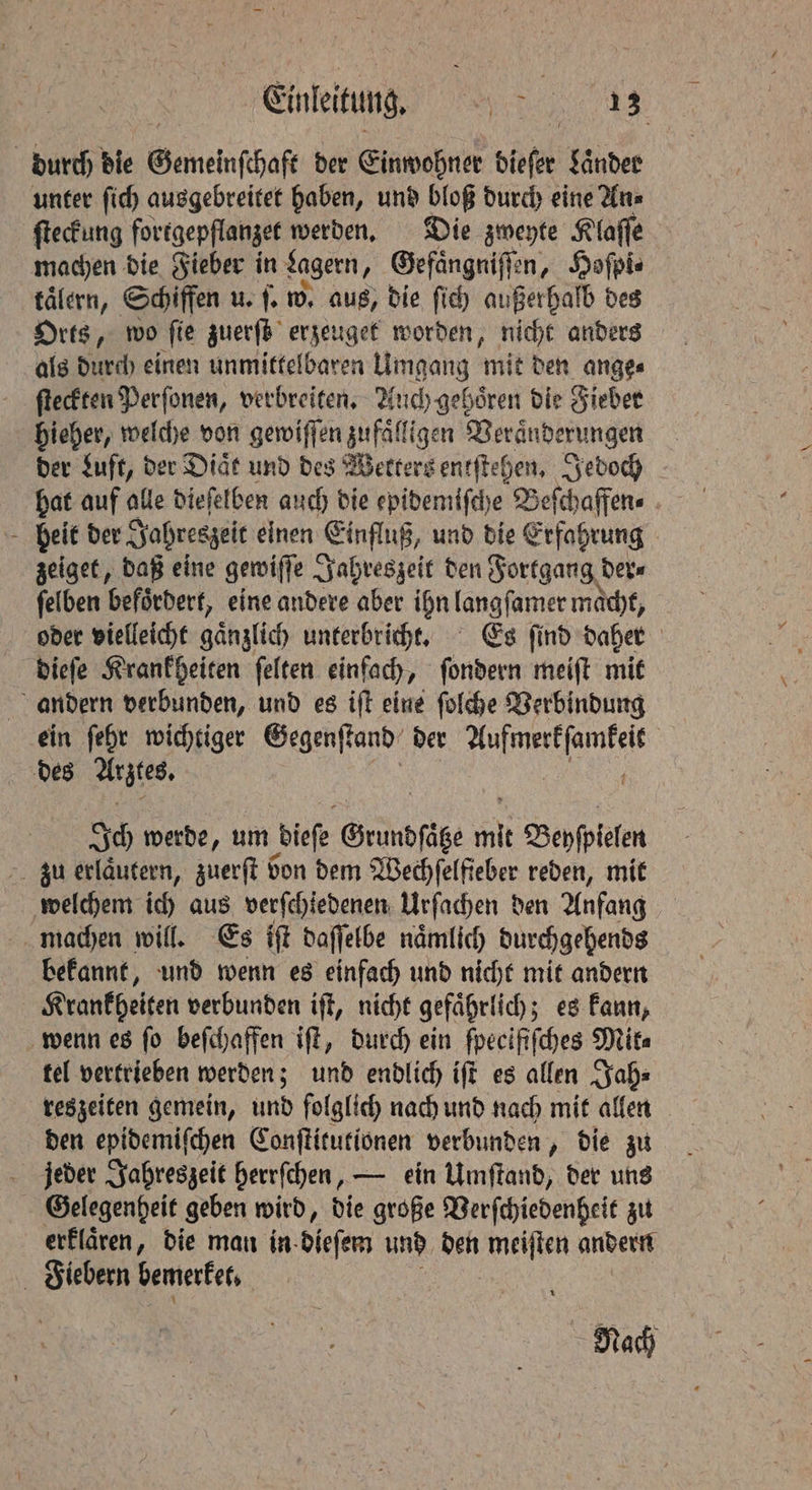 durch die Gemeinschaft der Einwohner dieſer Laͤnder unter ſich ausgebreitet haben, und bloß durch eine An⸗ ſteckung fortgepflanzet werden. Die zweyte Klaſſe machen die Fieber in Lagern, Gefaͤngniſſen, Hoſpi⸗ taͤlern, Schiffen u. ſ. w. aus, die ſich außerhalb des Orts, wo ſie zuerſt erzeuget worden, nicht anders als durch einen unmittelbaren Umgang mit den ange⸗ ſteckten Perſonen, verbreiten. Auch gehoͤren die Fieber hieher, welche von gewiſſen zufaͤlligen Veraͤnderungen der Luft, der Diaͤt und des Wetters entſtehen. Jedoch hat auf alle dieſelben auch die epidemiſche Beſchaffen⸗ beit der Jahreszeit einen Einfluß, und die Erfahrung zeiget, daß eine gewiſſe Jahreszeit den Fortgang der⸗ ſelben befördert, eine andere aber ihn langſamer macht, oder vielleicht gaͤnzlich unterbricht. Es ſind daher dieſe Krankheiten ſelten einfach, ſondern meiſt mit andern verbunden, und es iſt eine ſolche Verbindung ein ſehr wichtiger Gegenſtand der e ee des Arztes. Ich werde, um dieſe Gründſcke ‘a Beyſpielen zu erlaͤutern, zuerſt bon dem Wechſelfieber reden, mit welchem ich aus verſchiedenen Urſachen den Anfang machen will. Es iſt daſſelbe naͤmlich durchgehends bekannt, und wenn es einfach und nicht mit andern Krankheiten verbunden iſt, nicht gefaͤhrlich; es kann, wenn es ſo beſchaffen iſt, durch ein ſpeclfiſches Mita tel vertrieben werden; und endlich iſt es allen Jah⸗ reszeiten gemein, und folglich nach und nach mit allen den epidemiſchen Conſtitutionen verbunden „ die zu jeder Jahreszeit herrſchen, — ein Umſtand, der uns Gelegenheit geben wird, die große Verſchiedenheit zu erklaͤren, die man in dieſem und den Wen andern Fiebern bemerket. Nach