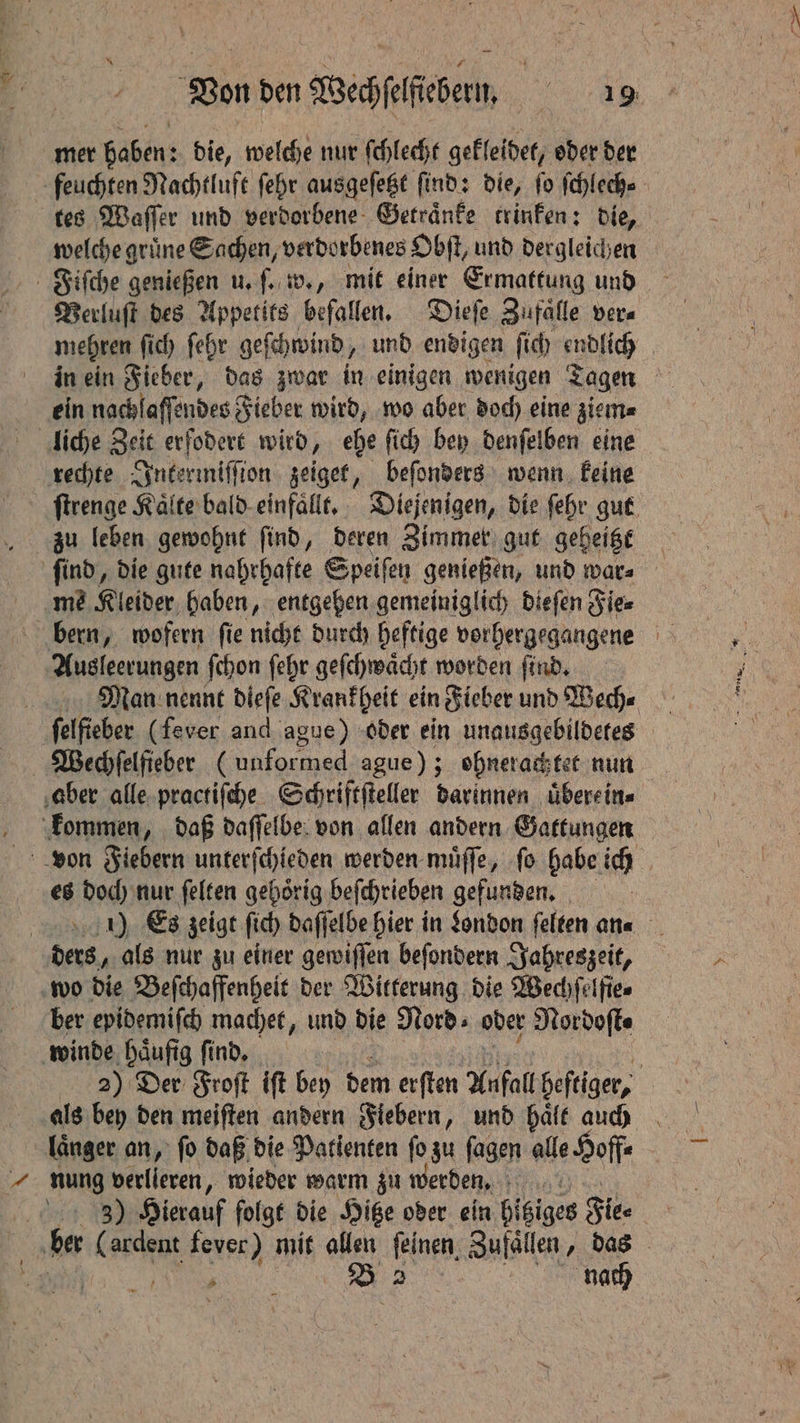 mer haben: die, welche nur ſchlecht gekleidet, oder der feuchten Nachtluft ſehr ausgeſetzt ſind: die, ſo ſchlech⸗ tes Waſſer und verdorbene Getraͤnke trinken: die, welche grüne Sachen, verdorbenes Obſt, und dergleichen Verluſt des Appetits befallen. Dieſe Zufaͤlle vera mehren ſich ſehr geſchwind, und endigen ſich endlich ein nachlaffendes Fieber wird, wo aber doch eine ziem⸗ liche Zeit erfodert wird, ehe ſich bey denſelben eine rechte Intermiſſion zeiget, beſonders wenn keine ſtrenge Kälte bald einfaͤllt. Diejenigen, die ſehr gut zu leben gewohnt find, deren Zimmer gut geheitzt ſind, die gute nahrhafte Speiſen genießen, und war⸗ me Kleider haben, entgehen gemeiniglich dieſen Fie⸗ bern, wofern fie nicht durch heftige vorhergegangene Ausleerungen ſchon ſehr geſchwaͤcht worden ſind. Man nennt dieſe Krankheit ein Fieber und Wech⸗ felfieber (fever and ague) oder ein unausgebildetes Wechſelfieber (unformed ague); ohnerachtet nun aber alle practiſche Schriftſteller darinnen uͤberein⸗ kommen, daß daſſelbe von allen andern Gattungen von Fiebern unterſchieden werden muͤſſe, ſo habe ich es doch nur felten gehörig beſchrieben gefunden. 1) Es zeigt ſich daſſelbe hier in London ſelten an⸗ ders, als nur zu einer gewiſſen beſondern Jahreszeit, wo die Beſchaffenheit der Witterung die Wechfelfies ber epidemiſch machet, und die Nord: oder Nordoſt⸗ winde ‚häufig find, | 22) Der Froſt iſt bey dem erſten Anfall heftiger, | als bey den meiften andern Fiebern, und hale auch Tanger an, fo daß die Patienten ſo zu ſagen alle Hoffe | nung verlieren, wieder warm zu werden. 3) Hierauf folgt die Hitze oder ein hitziges Fie⸗ &amp; hes (ardent fever) mit allen feinen, Zufaͤllen, das in ee 2 nach