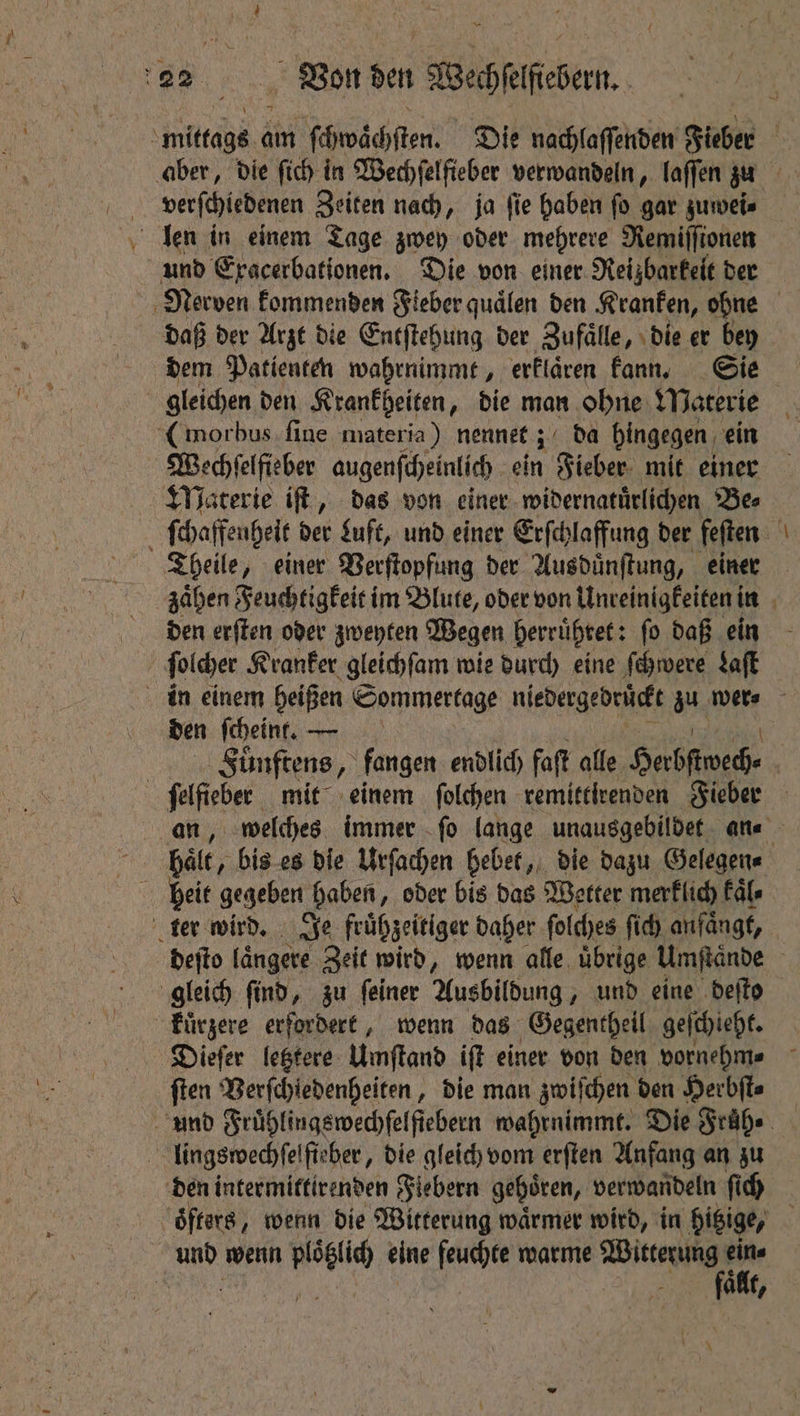 te am ect ch sten Die nachlaſſenden Fieber | verſchiedenen Zeiten nach, ja ſie haben ſo gar zuwei⸗ daß der Arzt die Entſtehung der Zufälle, die er bey dem Patienten wahrnimmt, erklaͤren kann. Sie gleichen den Krankheiten, die man ohne Materie Wechſelfieber augenſcheinlich ein Fieber mit einer Theile, einer Verſtopfung der Ausduͤnſtung, einer den erſten oder zweyten Wegen herruͤhret: ſo daß ein den ſcheint. — | Fuͤnftens, fangen endlich faſt alle Herbſtwech⸗ an, welches immer ſo lange unausgebildet an⸗ bale, bis es die Urſachen hebet, die dazu Gelegen⸗ deſto längere Zeit wird, wenn alle. übrige Umſtaͤnde kuͤrzere erfordert, wenn das Gegentheil geſchieht. Dieſer letztere Umſtand iſt einer von den vornehm⸗ ſten Verſchledenheiten, die man zwiſchen den Herbſt⸗ faa,