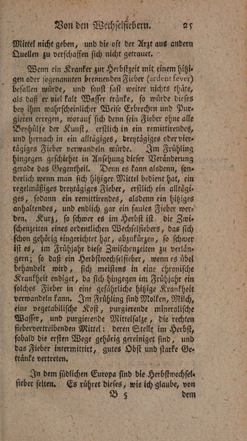 | Mittel nicht geben, und die oft der Arzt aus andern Quellen zu verſchaffen ſich nicht getrauet. 6 Wenn ein Kranker zur Herbſtzeit mit einem hitzi⸗ gen oder ſogenannten brennenden Fieber (ardent fever) befallen würde, und ſonſt faſt weiter nichts thaͤte, als daß er viel kalt Waſſer traͤnke, ſo wuͤrde dieſes bey ihm wahrſcheinlicher Weiſe Erbrechen und Pure gieren erregen, worauf ſich denn ſein Fieber ohne alle Beyhuͤlfe der Kunſt, erſtlich in ein remittirendes, und hernach in ein alltaͤgiges, breytagiges oder vier⸗ taͤgiges Fieber verwandeln wuͤrde. Im Frühling hingegen geſchiehet in Anſehung dieſer Veränderung derlich wenn man ſich hitziger Mittel bedient hat, ein regelmaͤßiges dreytaͤgiges Fieber, erſtlich ein alltoͤgi⸗ ges, ſodann ein remittirendes, alsdenn ein hitziges anhaltendes, und endlich gar ein faules Fieber wer⸗ den. Kurz, fo ſchwer es im Herbſt iſt die Zwi⸗ ſchenzeiten eines ordentlichen Wechſelfiebers, das ſich ſchon gehörig eingerichtet hat, abzukuͤrzen, fo ſchwer iſt es 8, im Fruͤhjahr dieſe Zwiſchenzeiten zu verlaͤn⸗ gern; ſo daß ein Herbſtwechſelfieber, wenn es uͤbel behandelt wird, ſich meiſtens in eine chroniſche Krankheit endiget, da ſich hingegen im Fruͤhjahr ein ſolches Fieber in eine gefährliche hitzige Krankheit verwandeln kann. Im Frühling find Molken, Milch, eine vegetabiliſche Koſt, purgierende mineraliſche Waſſer, und purgierende Mittelſalze, die rechten fiebervertreibenden Mittel: deren Stelle im Herbſt, ſobald die erſten Wege gehörig gereiniget find, und das Fieber intermittirt, gutes mere und ſtarke Gee kraͤnke vertreten. ee In dem ſudlichen Europa ſind die Herbſtwechſel⸗ ſieber ſelten. Es ruͤhret dieſes, wie ich glaube, von | 8 5 dem