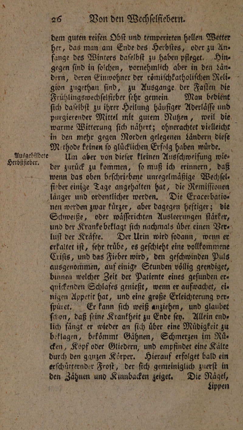 ig dem 05 reifen Oot und kemperirten hellen Wetter ber, das man am Ende des Herbſtes, oder zu Une flange des Winters daſelbſt zu haben pfleget. Hine Ne gegen find in ſolchen, vornehmlich aber in den Sans dern, Deren Einwohner der toͤmiſchkatholiſchen Reli- gion zugethan ſind, zu Ausgange der Faſten die Früßhlingswechſelſieber ſehr gemein Man bedient ſſich daſelbſt zu ihrer Heilung haͤufiger Aderlaͤſſe und purgierender Mittel mit gutem Nutzen, weil die warme Witterung ſich naͤhert; ohnerachtet vielleicht in den mehr gegen Norden gelegenen Landern dieſe Methode feinen fo gluͤcklichen Erfolg haben wuͤrde. | ae Um aber von dieſer kleinen Ausſchweifung wle⸗ FT der zuruck zu kommen, fo muß ich erinnern, daß wenn das oben beſchriebene unregelmaͤßige Wechſel. i' ber einige Tage angehalten hat, die Remiffionen länger und ordentlicher werden. Die Eracerbatioe nen werden gwar kuͤrzer, aber dagegen heftiger; die Schweiße, oder waͤſſerichten Ausleerungen ſtaͤtker, und der Kranke beklagt ſich nachmals uͤber einen Ver⸗ luſt der Kraͤfte. Der Urin wird ſodann, wenn er erkaltet iſt, ſehr truͤbe, es geſchieht eine vollkommene Criſis, und das Fieber wird, den geſchwinden Puls | ausgenommen, auf einige Stunden völlig geendiget, binnen welcher Zeit der Patlente eines gefunden ers N quickenden Schlafes genießt, wenn er aufwachet, ei- nigen Appetit hat, und eine große Erleichterung ver⸗ fpuret, Er kann ſich weiß anziehen, und glaubet ſchon, daß ſeine Krankheit zu Ende fey. Allein ends lich faͤngt er wieder an fic über eine Muͤdigkeit zu beklagen, bekoͤmmt Gaͤhnen, Schmerzen im Rite cken, Kopf oder Gliedern, und empfindet eine Kälte durch den ganzen Körper, Hierauf erfolget bald ein erſchuͤtternder Froſt, der ſich gemeiniglich zuerſt in den Zäbuen und ee zeiget. Die Nagel, Lippen