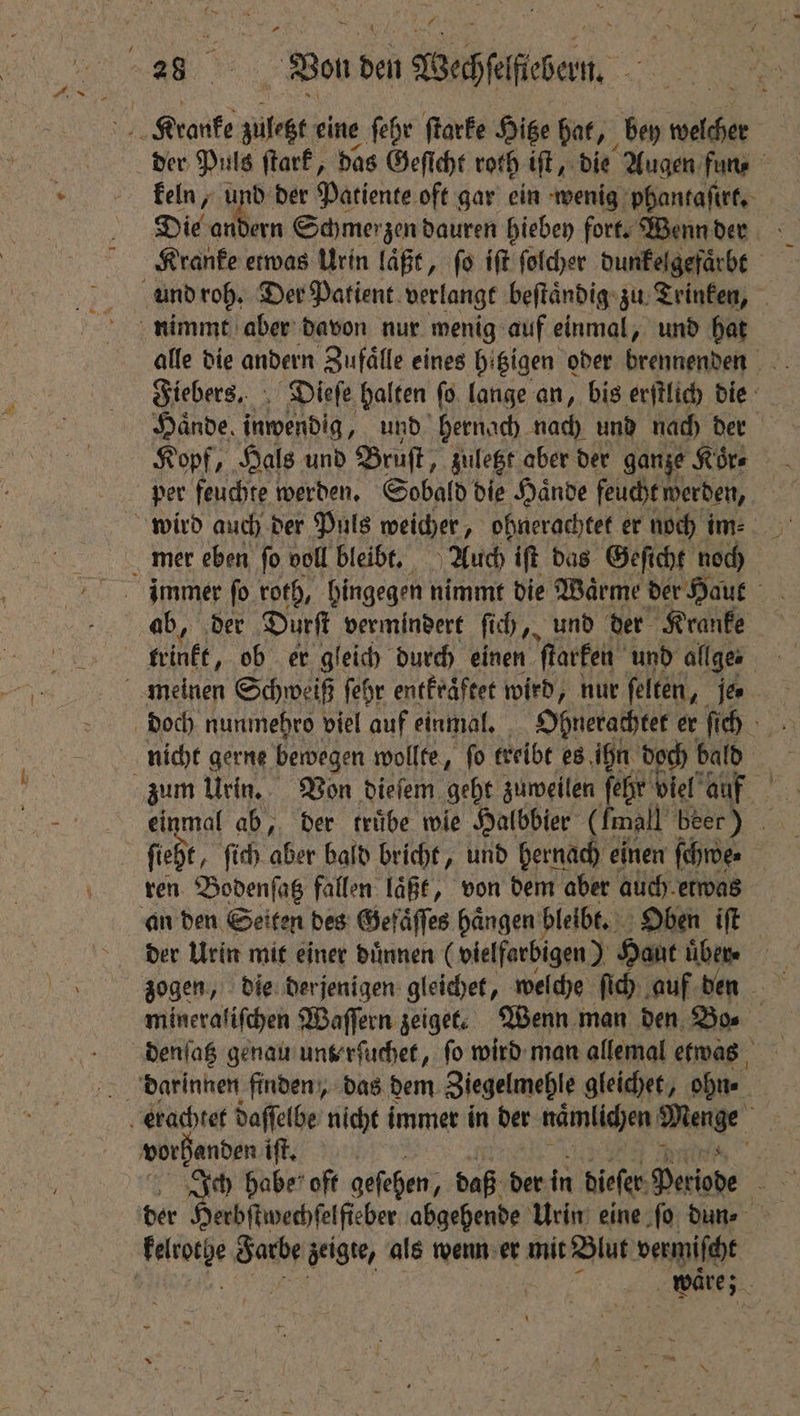 Bon den Wechfelfiebem keln, i der Patiente oft gar ein wenig phantaſirt. Die andern Schmerzen dauren hiebey fort. Wenn der Kranke etwas Urin laͤßt, ſo iſt ſolcher dunkelgefaͤrbt alle die andern Zufälle eines bi tzigen oder brennenden Fiebers. Dieſe halten ſo lange an, bis erſtlich die Hände, inwendig, und hernach nach und nach der Kopf, Hals und Bruſt „zuletzt aber der ganze Koͤr⸗ ab, der Durft vermindert ſich, und der Kranke nicht gerne bewegen wollte, fo treibt es ihn doch bald einmal ab, der trübe wie Halbbier (fmall beer) ren Bodenſatz fallen laͤßt, von dem aber auch etwas der Urin mit einer dünnen (vielfarbigen) Haut . zogen, die derjenigen gleichet, welche ſich auf den mineralifchen Waſſern zeige. Wenn man den Bo⸗ vorhanden ift, Ae Ja zeigte, als wenn er mit Blut vermiſcht waͤre;