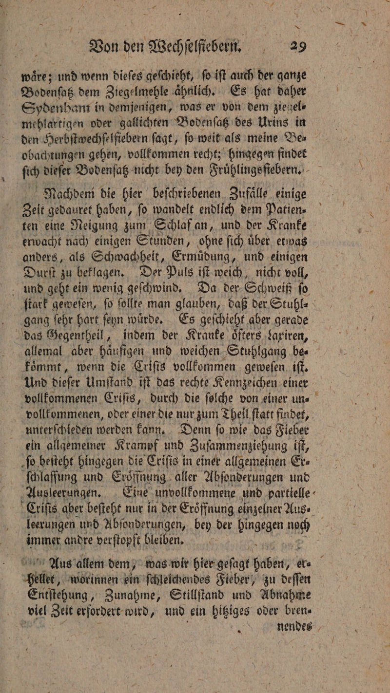 pity und wenn dieſes geſchieht, ſo iſt auch der ganze Bodenſatz dem Ziegelmehle ahnlich. Es hat daher Spdenham in demjenigen, was er von dem zie cele mehlartigen oder gallichten Bodenſatz des Urins in den Herbſtwechſelfiebern ſagt, ſo weit als meine Be⸗ obachtungen gehen, vollkommen recht; hingegen findet fh dieſet Bodenſatz nicht bey den Fruͤhlings fiebern. a Nach deni die hier beſchriebenen. Zufaͤlle einige gelt! gedauret haben, ſo wandelt endlich dem Patien- ten eine Neigung zum Schlaf an, und der Kranke erwacht nach einigen Stunden, ohne ſich uͤber etwas anders, als Schwachheit, Ermuͤdung, und einigen Durſt zu beklagen. Der Puls iſt weich, nicht voll, und geht ein wenig geſchwind. Da der; Schweiß ſo ſtark geweſen, ſo ſollte man glauben, daß der Stuhl⸗ das Gegentheil, indem der Kranke öfters ‚Sariren, _ allemal aber häufigen und weichen Stuhlgang be. koͤmmt, wenn die Criſis vollkommen geweſen iff. Und diefer Umſtand ift das rechte Kennzeichen. einer vollkommenen, oder einer die nur zum Theil ſtatt findet, Ä unterſchleden werden kann. Denn ſo wie das Fieber ein allgemeiner Krampf und Zuſammenziehung iff, fo beſteht hingegen die Crifis in einer allgemeinen Er⸗ ſchlaffung und Eröffnung aller Abſonderungen und Ausleetungen. Eine unvollkommene und partielle Criſis aber beſteht nur in der Eroͤffnung einzelner Aus⸗ leerungen und Abſonderungen, bey der bingegen ats 120 immer andre verſtopft bleiben. 5 | Aus allem dem, was wir hier geſagt bbb ire Side, worinnen ein ſchleichendes Fieber, zu deſſen Entſtehung, Zunahme, Stillſtand und Abnahme ‘viet seit erfordert wird, und ein hitziges oder bren⸗