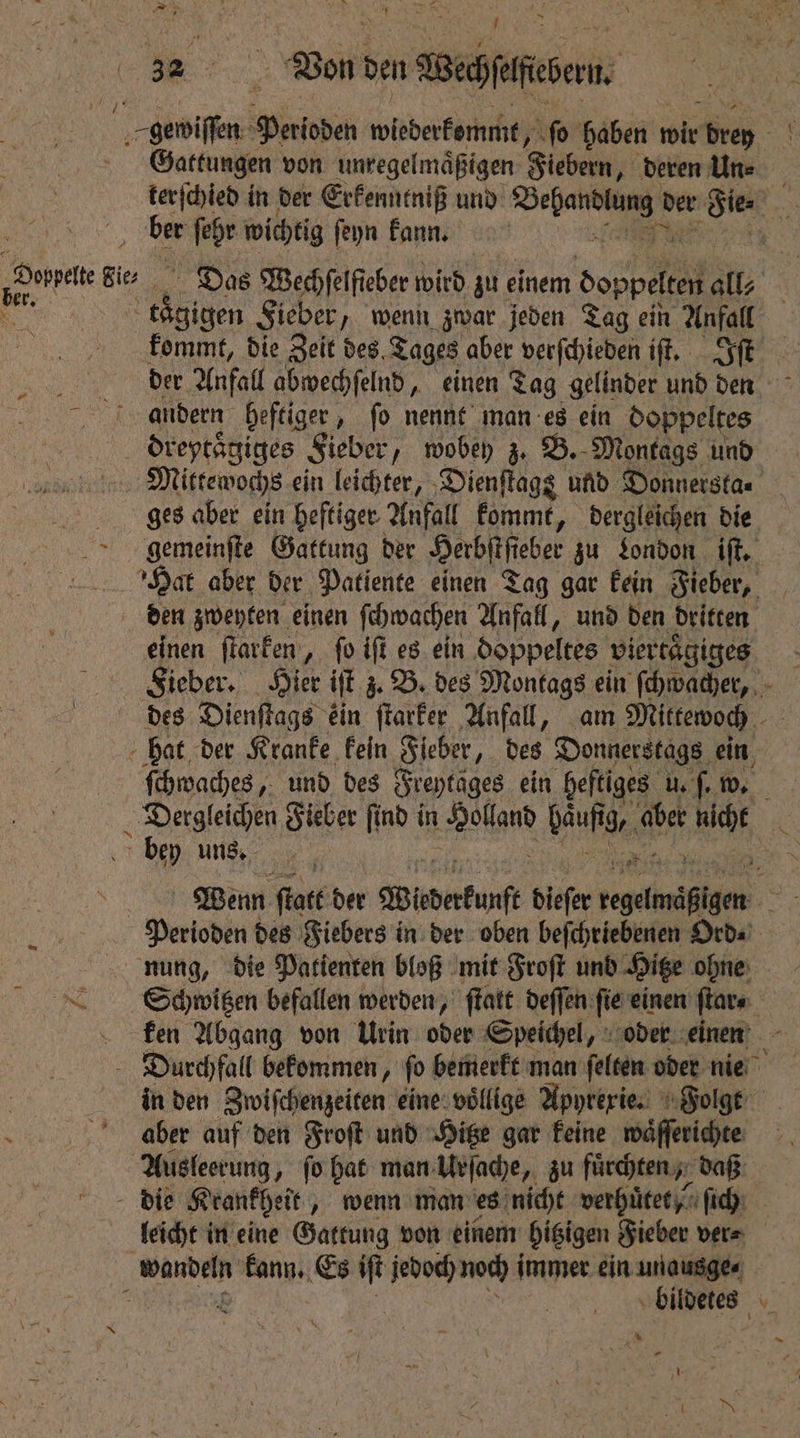 Ce 32 Bon den Bedesem: gewiſſen Paioden wiederkommt, ſo haben wir dives Gattungen von unregelmäßigen Fiebern, deren Un⸗ terſchied in der Erkenntniß und ee der Sie ER ber ſehr wichtig ſeyn kann. * _Dovpat Bi prt Das Wechfelfieber wird zu einem A, Sir; “ kaͤgigen Sieber, wenn zwar jeden Tag ein Anfall on kommt, die Zeit des, Tages aber verſchieden iſt. Iſt e Anfall abwechſelnd, einen Tag gelinder und den andern heftiger, fo nennt man es ein doppeltes dreytaͤgiges Sieber, wobey z. B. Montags und Mittewochs ein leichter, Dienſtags und Donnersta. ges aber ein heftiger Anfall kommt, dergleichen die gemeinſte Gattung der Herbſtſi eber zu London iſt. Hat aber der Patiente einen Tag gar kein Fieber, den zweyten einen ſchwachen Anfall, und den dritten einen ſtarken, fo iff es ein doppeltes viertaͤgiges | Sieber. Hier iſt z. B. des Montags ein ſchwacher, des Dienſtags ein ſtarker Anfall, am Mittewoch ; hat der Kranke kein ‚Sieber „ des Donnerstags ein ſchwaches, und des Freytages ein heftiges u. ſ. w. 0 e Fieber ſind in aan haufig, aber at i bey uns. = Wenn fate der Wisderkunſ dieſer e eee Perioden des Fiebers in der oben beſchriebenen Ord⸗ nung, die Patienten bloß mit Froſt und Hitze ohne Schwitzen befallen werden, ſtatt deſſen ſie einen ſtar⸗ ken Abgang von Urin oder Speichel, oder einen Durchfall bekommen, fo bemerkt man ſelten oder nie in den Zwiſchenzeiten eine villige Apyrexie. Folgt aber auf den Froſt und Hitze gar keine wäfferichte Ausleerung, fo hat man Urſache, zu fuͤrchten, daß die Krankheit „wenn man es nicht verhuͤtet / ſich leicht in eine Gattung von einem hitzigen Fieber ver⸗ | wandeln dt &s iſt jedoch noch immer ein unausge⸗ bildetes u uy * 1 * 5 , 5 *