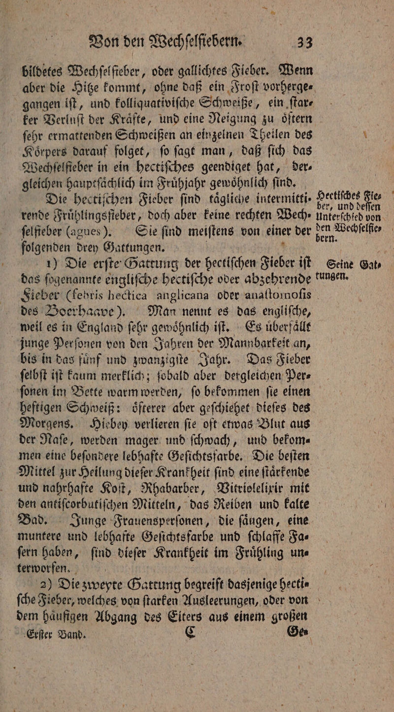 bildetes Wechſelſteber, oder gallichtes Fieber. Wenn aber die Hitze kommt, ohne daß ein Froſt vorherge⸗ gangen iſt, und kolliquativiſche Schweiße, ein ſtar⸗ ſehr ermattenden Schweißen an einzelnen Theilen des Koͤrpers darauf folget, ſo ſagt man, daß ſich das gleichen hauptſaͤchlich im Frühjahr gewoͤhnlich find. rende Fruͤhlingsſteber, doch aber keine rechten Wed) folgenden drey Gattungen. des Boerhaave). Man nennt es das engliſche, weil es in England ſehr gewohnlich iſt. Es uͤberfaͤllt junge Perſonen von den Jahren der Wande an, bis in das fuͤnf und zwanzigſte Jahr. Das Fieber ſelbſt ijt kaum merklich; fobald aber dergleichen Pers ſonen im Bette warm werden, ſo bekommen ſie einen heftigen Schweiß: oͤfterer aber geſchiehet dieſes des Morgens. Hiebey verlieren ſie oft etwas Blut aus der Naſe, werden mager und ſchwach, und bekom⸗ men eine beſondere lebhafte Geſichtsfarbe. Die beſten und nahrhafte Koſt, Rhabarber, Vitriolelixir mit den antiſeorbutiſchen Mitteln, das Reiben und kalte muntere und lebhafte Geſichts farbe und ſchlaffe Fa⸗ ſern haben, ſind dieſer Krankheit im Fruͤhling un⸗ terworfen. dem häufigen Abgang des Eiters aus einem großen f