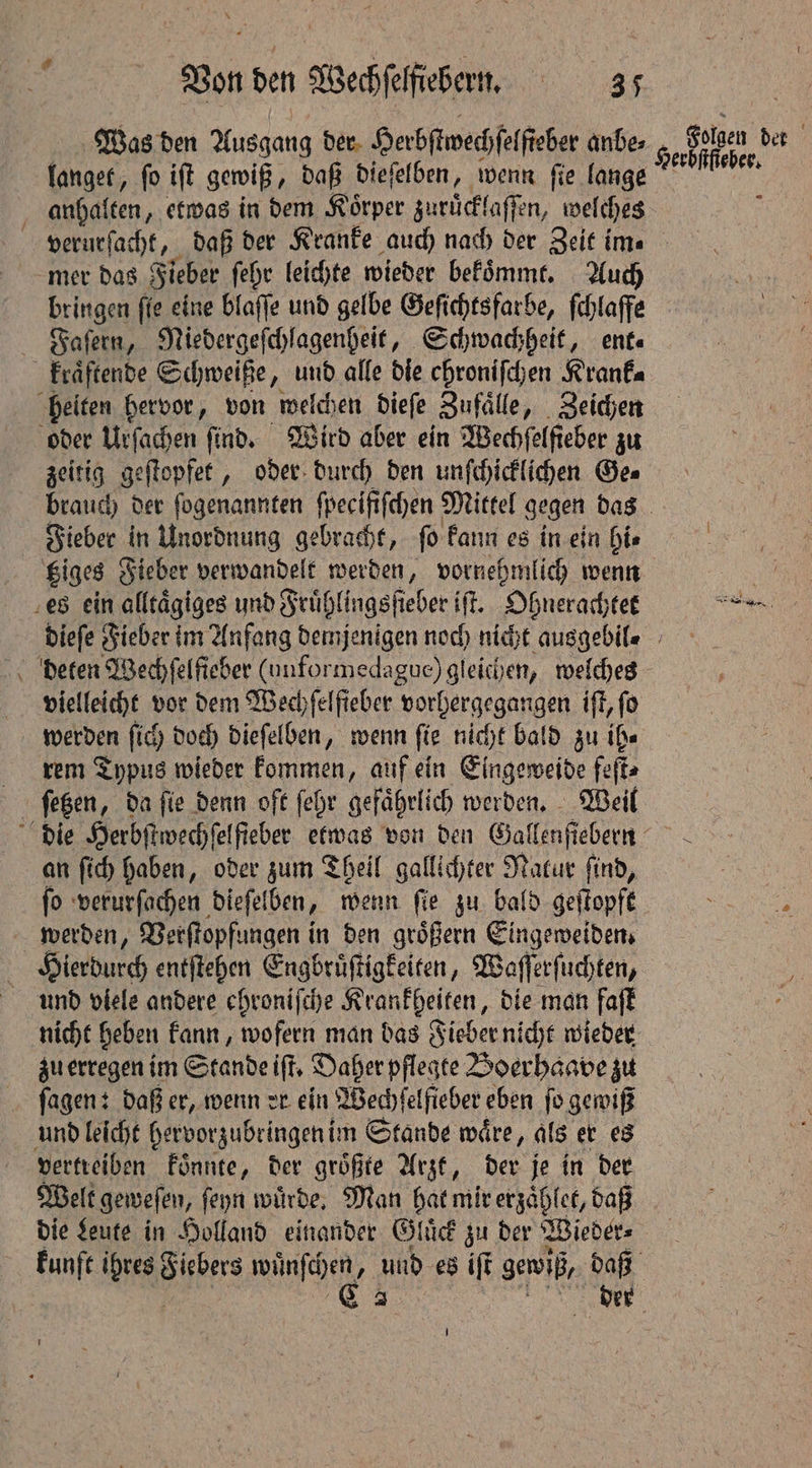 langet, ſo iſt gewiß, daß dieſelben, wenn ſie lange anhalten, etwas in dem Koͤrper zuruͤcklaſſen, welches mer das Fieber ſehr leichte wieder bekommt. Auch bringen ſie eine blaſſe und gelbe Geſichtsfarbe, ſchlaffe Faſern, Niedergeſchlagenheit, Schwachheit, ent. — zeitig geſtopfet, oder durch den unſchicklichen Ge⸗ Bolpen der Herbſtſteber. Fieber in Unordnung gebracht, ſo kann es in ein hi⸗ Giges Fieber verwandelt werden, vornehmlich wenn vielleicht vor dem Wechfelfieber vorhergegangen iſt, fo rem Typus wieder e auf ein Eingeweide feſt⸗ ſetzen, da fie denn oft ſehr gefährlich werden. Weil an ſich haben, oder zum Theil gallichter Natur ſind, ſo verurſachen dieſelben „wenn ſie zu bald geſtopft werden, Verſtopfungen in den groͤßern Eingeweiden. und viele andere ehroniſche Krankheiten, die man faſt nicht heben kann, wofern man das Fieber nicht wieder zu erregen im Stande iſt. Daher pflegte Boerhaave zu vertreiben koͤnnte, der größte Arzt, der je in der Welt geweſen, ſeyn wuͤrde. Man hat mir erzaͤhlet, daß die Leute in Holland einander Gluͤck zu der Wieder⸗