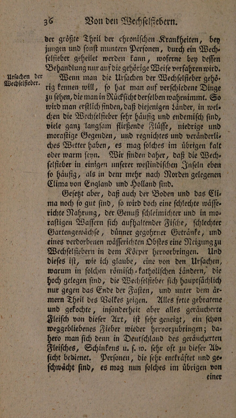 der größte Theil der ehroniſchen Krankheiten, bey 5 jungen und ſonſt muntern Perſonen, durch ein Wech⸗ felfieber geheilet werden kann, woferne bey deſſen Behandlung nur auf die gehoͤrige Weiſe verfahren wird. ursachen der Wenn man die Urſachen der Wechfelfieber gehs- Wechselfebek. rig kennen will, fo hat man auf verſchiedene Dinge zu ſehen, die man in Ruͤckſicht derſelben wahrnimmt. So wird man erſtlich finden, daß diejenigen Laͤnder, in wel⸗ chen die Wedhfelfieber ſehr haufig und endemiſch find, viele ganz langſam fließende Fluͤſſe, niedrige und moraſtige Gegenden, und regnichtes und veraͤnderli⸗ ches Wetter haben, es mag ſolches im uͤbrigen kalt oder warm ſeyn. Wir finden daher, daß die Wech⸗ ſelſieber in einigen unſerer weſtindiſchen Inſeln eben ſo haͤufig, als in dem mehr nach Norden gelegenen Clima von England und Holland find. | : Geeſetzt aber, daß auch der Boden und das Cli⸗ ma noch ſo gut ſind, ſo wird doch eine ſchlechte waͤſſe. richte Nahrung, der Genuß ſchleimichter und in mo⸗ raſtigen Waſſern ſich aufhaltender Fiſche, fchlechter Gartengewaͤchſe, duͤnner gegohrner Getraͤnke, und eines verdorbenen waͤſſerichten Obſtes eine Neigung zu Wechſelſiebern in dem Köiper hervorbringen. Und dieſes iſt, w wie ich glaube, eine von den Urſachen, warum in ſolchen roͤmiſch⸗ katholiſchen Laͤndern, die hoch gelegen find, die Wechſelſteber ſich hauptſaͤchlich | nur gegen das Ende der Faſten „und unter dem är- mern Theil des Volkes zeigen. Alles fette gebratene und gekochte, inſonderheit aber alles geraͤucherte Fleiſch von dieſer Art, iſt ſehr geneigt, ein ſchon weggebliebenes Fieber wieder hervorzubringen; da⸗ hero man ſich denn in Deutſchland des geraͤucherten Fleiſches, Schinkens u. fe w. ſehr oft zu dieſer Ab. ſicht bedienet. Perſonen, die ſehr entkraͤftet und ges ſchwächt fi f nd, esmag nun 1 im uͤbrigen von einer