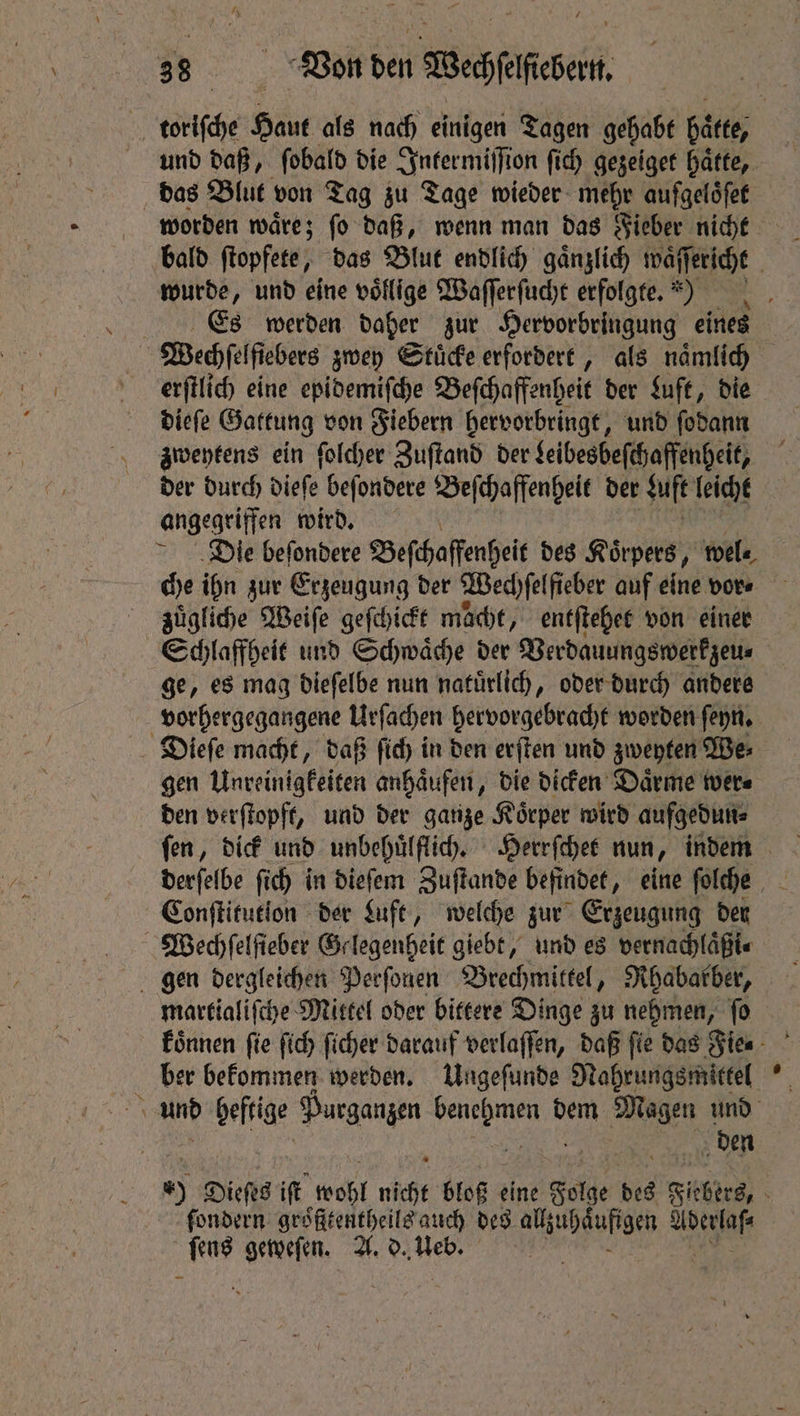 und daß, ſobald die Intermiſſion ſich gezeiget hatte, das Blut von Tag zu Tage wieder mehr aufgeloͤſet wurde, und eine voͤllige Waſſerſucht erfolgte.) Es werden daher zur Hervorbringung eines | Wech el fiebers zwey Stuͤcke erfordert, als naͤmlich erſtlich eine epidemiſche Beſchaffenheit der Luft, die dieſe Gattung von Fiebern hervorbringt, und ſodann zweytens ein ſolcher Zuſtand der Leibesbeſchaffenheit, der durch dieſe beſondere Beſchaffenheit der Luft leicht angegriffen wird. Die beſondere Beſchaffenheit des Rix pers, wel⸗ che ihn zur Erzeugung der Wechſelfieber auf eine vor⸗ zuͤgliche Weiſe geſchickt mache, entſtehet von einer ge, es mag dieſelbe nun natuͤrlich, oder durch andere Dieſe macht, daß ſich in den erſten und zweyten We⸗ gen Unreinigkeiten anhaͤufen, die dicken Daͤrme wer⸗ den verſtopft, und der ganze Koͤrper wird aufgedun⸗ Conſtitution der Luft, welche zur Erzeugung der Wechſelſteber Gelegenheit giebt, und es vernachlaͤßi⸗ gen dergleichen Perſonen Brechmittel, Rhabarber, martialiſche Mittel oder bittere Dinge zu nehmen, ſo ber bekommen werden. Ungeſunde Nahrungsmittel den ſondern groͤfttentheils auch des e at AG geweſen. A. d. Web.