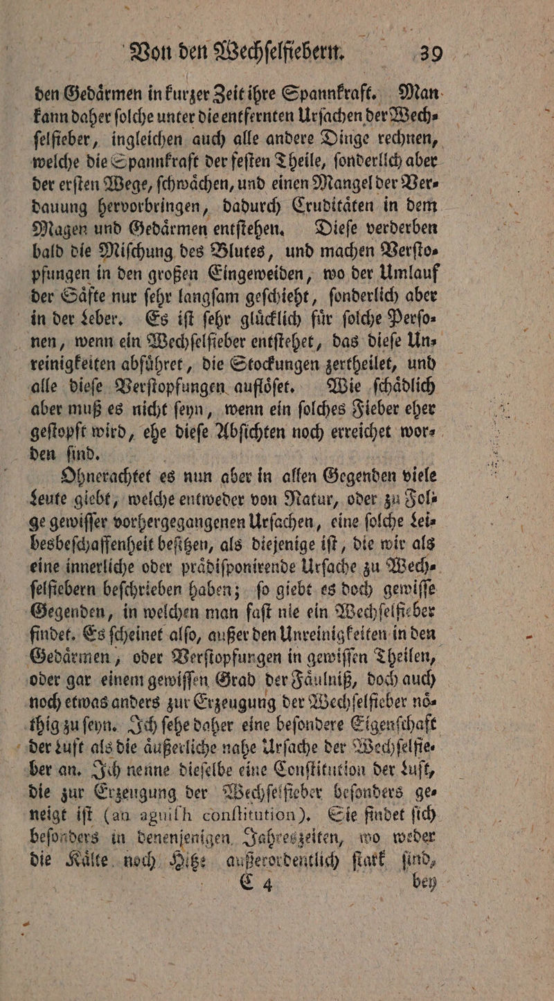 den Gedaͤrmen in kurzer Zeit ihre Spannkraft. Man kann daher ſolche unter die entfernten Urſachen der Wech⸗ ſelſieber, ingleichen auch alle andere Dinge rechnen, welche die Spannkraft der feſten Theile, ſonderllch aber der erſten Wege, ſchwaͤchen, und einen Mangel der Ver⸗ dauung hervorbringen, dadurch Cruditaͤten in dem Magen und Gedaͤrmen entſtehen. Dieſe verderben bald die Miſchung. des Blutes, und machen Verſto⸗ pfungen in den großen Eingeweiden, wo der Umlauf der Saͤfte nur ſehr langſam geſchieht, ſonderlich aber in der Leber. Es iſt ſehr gluͤcklich fir ſolche Perſo⸗ nen, wenn ein Wechſelſieber entſtehet, das dieſe Uns reinigkeiten abführer , die Stocfungen gertheilet, und alle dieſe Verſtopfungen aufloͤſet. Wie ſchaͤdlich aber muß es nicht ſeyn, wenn ein ſolches Fieber eher geſtopft wird, ehe dieſe Abſichten noch erreichet wor⸗ den ſind. Ohnerachtet es nun aber in allen Gegenden viele Leute giebt, welche entweder von Natur, oder zu Fol⸗ ge gewiſſer vorhergegangenen Urſachen, eine ſolche Lei⸗ besbeſchaffenheit beſitzen, als diejenige iſt, die wir als eine innerliche oder praͤdiſponirende Urſache zu Wech⸗ felfiebern beſchrieben haben; ſo Siehe es doch gewiſſe Gegenden, in welchen man fat nie ein Wechſelfi⸗ eber findet. Es ſcheinet alſo, außer den Unreinigkeiten in den Gedaͤrmen, oder Verſtopfungen in gewiſſen Theilen, oder gar einem gewiſſen Grad der Faͤulniß, doch auch noch etwas anders zur Cryeugung der Wechſelfieber noͤ⸗ thig zu ſeyn. Ich ſehe daher eine beſondere Eipenfhalt der Luft als die aͤußerliche nahe Urſache der Wechſelſie⸗ ber an. Ich nenne dieſelbe eine Conſtitution der Luſt, die zur Erzeugung der Wechſelſieber beſonders ges neigt iff (an aguifh conſtitution). Sie findet ſich beſonders in denenſenigen Jahreszeiten, wo weder die Kaͤlte noch Dis: außerordentlich ſtark find, C 4 bey