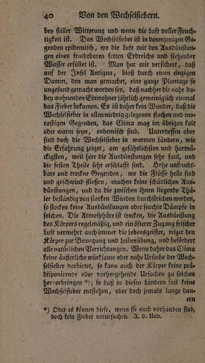 eo Von den Weipifesen. bey ſtiler Witterung und wenn die Luft voller Feuch⸗ / tigkeit iſt. Das Wechfelfieber iſt in denenjenigen Gee gen eines fruchtbaren fetten Erdreichs und ſtehender Waſſer erfuͤllet it. Man hat mir verfichert , daß auf der Inſel Antigua, bloß durch einen einzigen Damm, den man gemachet, eine ganze Plantage ſo bey wohnenden Einwohner jaͤhrlich gemeiniglich einmal das Fieber bekamen. Es iſt daher kein Wunder, daß die Wechſelfieber in allen niedrig gelegenen flachen und mo⸗ oder warm ſeyn, endemiſch find. Unterdeſſen aber ſind doch die Wechſelfieber in warmen Laͤndern, wie die Erfahrung zeiget, am gefaͤhrlichſten und hartnaͤ⸗ ckigſten, weil hier die Ausduͤnſtungen ſehr faul, und die feſten Theile ſehr erſchlafft ſind. Hohe unfrucht⸗ bare und trockne Gegenden, wo die Fluͤſſe helle find duͤnſtungen, und da die zwiſchen ihnen liegende Thaͤ⸗ ler beſtaͤndig von ſtarken Winden durchſtrichen werden, ſo ſtocken keine Ausduͤnſtungen oder feuchte Daͤmpfe in ſolchen. Die Atmoſphaͤre iſt trocken, die Ausduͤnſtung des Körpers regelmaͤßig, und ein oͤfterer Zugang friſcher Luft vermehrt auch immer die Lebensgeiſter, reizet den Koͤrper zur Bewegung und Leibesuͤbung, und befoͤrdert keine aͤußerliche wuͤrkſame oder nahe Urſache der Wech⸗ hervorbringen ); ſo daß in dieſen Laͤndern faſt keine ) Oder es aes dieſe, wenn fie 0 vorhanden find, doch kein Fieber verurſachen. A. d. Ueb