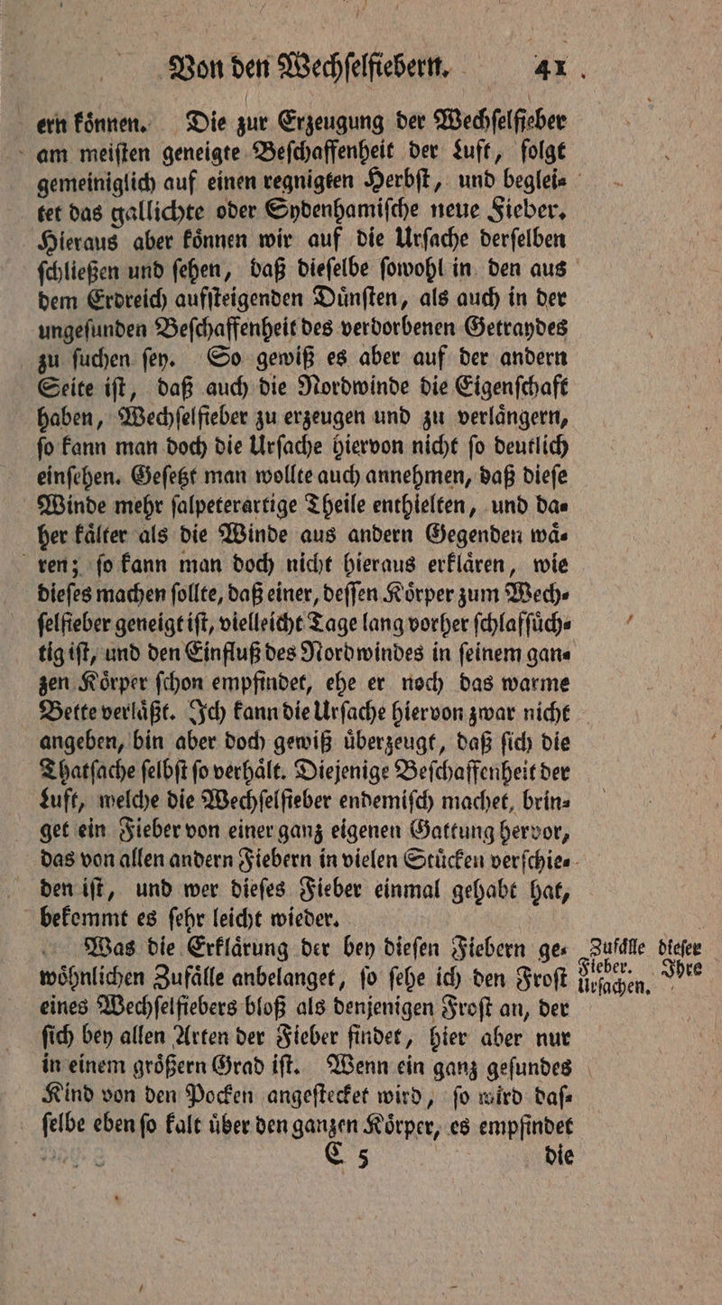 ern koͤnnen. Die zur Erzeugung der Wechfelfieber am meiſten geneigte Beſchaffenheit der Luft, folge tet das gallichte oder Sydenhamiſche neue Sieber, Hieraus aber koͤnnen wir auf die Urſache derſelben dem Erdreich aufſteigenden Duͤnſten, als auch in der ungeſunden Beſchaffenheit des verdorbenen Getraydes zu ſuchen ſey. So gewiß es aber auf der andern Seite iſt, daß auch die Nordwinde die Eigenſchaft haben, Wechſelfieber zu erzeugen und zu verlängern, ſo kann man doch die Urſache hiervon nicht ſo deutlich einſehen. Geſetzt man wollte auch annehmen, daß dieſe Winde mehr ſalpeterartige Theile enthielten, und da⸗ her Falter als die Winde aus andern Gegenden waͤ⸗ ren; ſo kann man doch nicht hieraus erklaͤren, wie dieſes machen ſollte, daß einer, deſſen Koͤrper zum Wech⸗ felfieber geneigt iſt, vielleicht Tage lang vorher ſchlafſuͤch⸗ tig tft, und den Einfluß des Nord windes in feinem gan⸗ zen Koͤrper ſchon empfindet, ehe er noch das warme angeben, bin aber doch gewiß uͤberzeugt, daß ſich die Thatſache ſelbſt fo verhält. Diejenige Beſchaffenheit der Luft, welche die Wechſelſieber endemiſch machet, brin⸗ get ein Fieber von einer ganz eigenen Gattung hervor, den iſt, und wer dieſes Fieber einmal gehabt hat, bekemmt es ſehr leicht wieder. eines Wechſelfiebers bloß als denjenigen Froſt an, der ſich bey allen Arten der Fieber findet, hier aber nur Kind von den Pocken angeſtecket wird, ſo wird daſ⸗ ſelbe eben ſo kalt uͤber den ganzen Koͤrper, es empfindet
