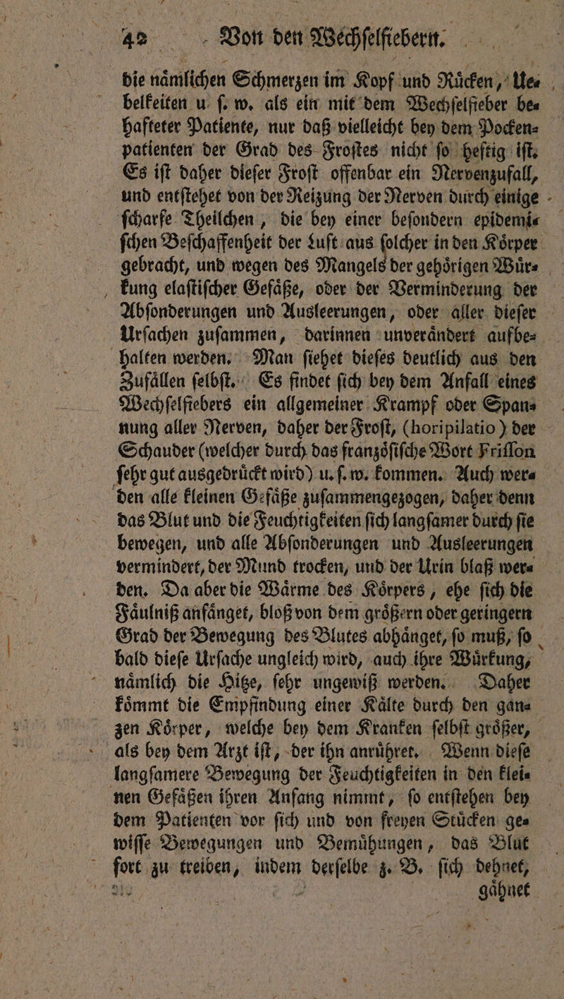 42% Von den Wehen bie naͤmlichen Schmerzen i im Kopf und Ruͤcken, tee belkeiten u ſ. w. als ein mit dem Wechſelſieber bes hafteter Patiente, nur daß vielleicht bey dem Pocken⸗ patienten der Grad des Froſtes nicht ſo heftig iſt. Es iſt daher diefer Froſt offenbar ein Nervenzufall, und entſtehet von der Reizung der Nerven durch einige ſcharfe Theilchen, die bey einer beſondern epidemic ſchen Beſchaffenheit der Luſt aus pada den Körper gebracht, und wegen des Mangels der gehörigen Wuͤr⸗ kung elaſtiſcher Gefaͤße, oder der Verminderung der Abſonderungen und Ausleerungen, oder aller dieſer Urſachen zuſammen, darinnen unveraͤndert aufbe⸗ halten werden. Man ſiehet dieſes deutlich aus den Zufaͤllen ſelbſt. Es findet ſich bey dem Anfall eines Wechſelfiebers ein allgemeiner Krampf oder Spans nung aller Nerven, daher der Froſt, (horipilatio) der Schauder (welcher durch das franzoͤſiſche Wort Friſſon ſehr gut ausgedrückt wird) u. ſ. w. kommen. Auch were den alle kleinen Gefaͤße zuſammengezogen, daher denn das Blut und die Feuchtigkeiten ſich langſamer durch fie bewegen, und alle Abſonderungen und Ausleerungen vermindert, der Mund trocken, und der Urin blaß wer⸗ den. Da aber die Waͤrme des Koͤrpers, ehe ſich die Faͤulniß anfaͤnget, bloß von dem groͤßern oder geringern Grad der Bewegung des Blutes abhaͤnget, ſo muß, ſo bald dieſe Urſache ungleich wird, auch ihre Wuͤrkung, mnaͤmlich die Hitze, ſehr ungewiß werden. Daher koͤmmt die Empfindung einer Kaͤlte durch den gana zen Körper, welche bey dem Kranken ſelbſt groper, als bey dem Arzt iſt, der ihn anruͤhret. Wenn dieſe langſamere Bewegung der Feuchtigkeiten in den klei⸗ nen Gefäßen ihren Anfang nimmt, fo entſtehen bey dem Patienten vor ſich und von freyen Stuͤcken ge⸗ wiſſe Bewegungen und Bemuͤhungen, das Blut Gh e wo