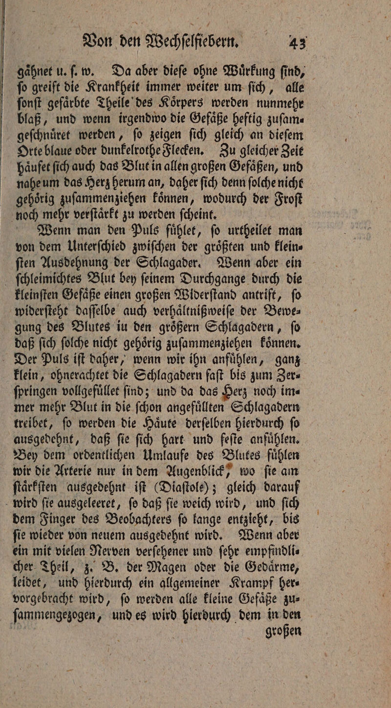gaͤhnet u. ſ. w. Da aber dieſe ohne Wuͤrkung find, ſo greift die Krankheit immer weiter um ſich, alle | fonft gefärbte Theile des Körpers werden nunmehr blaß, und wenn irgendwo die Gefäße heftig zuſam. geſchnuͤret werden, ſo zeigen ſich gleich an dieſem Orte blaue oder dunkelrothe Flecken. Zu gleicher Zeit haͤufet ſich auch das Blut in allen großen Gefaͤßen, und nahe um das Herz herum an, daher ſich denn ſolche nicht gehörig zuſammenziehen Fönnen, wodurch der Froſt noch mehr verſtaͤrkt zu werden ſcheint. | Wenn man den Puls fuͤhlet, fo urtheilet man von dem Unterſchied zwiſchen der groͤßten und klein⸗ ſten Ausdehnung der Schlagader. Wenn aber ein ſchleimichtes Blut bey ſeinem Durchgange durch die kleinſten Gefaͤße einen großen Widerſtand antrift, ſo widerſteht daſſelbe auch verhaͤltnißweiſe der Bewe⸗ gung des Blutes iu den groͤßern Schlagadern, ſo daß ſich ſolche nicht gehoͤrig zuſammenziehen koͤnnen. Der Puls iſt daher, wenn wir ihn anfuͤhlen, ganz klein, ohnerachtet die Schlagadern faft bis zum Zer⸗ ſpringen vollgefüͤllet find; und da das Herz noch ins mer mehr Blut in die ſchon angefuͤllten Schlagadern treibet, fo werden die Haute derſelben hierdurch ſo ausgedehnt, daß ſie ſich hart und feſte anfuͤhlen. Bey dem ordentlichen Umlaufe des Blutes fuͤhlen wir die Arterie nur in dem Augenblick, wo ſie am ſtaͤrkſten ausgedehnt iſt (Diaſtole); gleich darauf wird fie ausgeleeret, fo daß fie weich wird, und fid) dem Finger des Beobachters ſo kange entzleht, bis ſie wieder von neuem ausgedehnt wird. Wenn aber ein mit vielen Nerven verſehener und ſehr empfindli⸗ cher Theil, z. B. der Magen oder die Gedaͤrme, leidet, und hierdurch ein allgemeiner Krampf her⸗ vorgebracht wird, ſo werden alle kleine Gefaͤße zu⸗ ſammengezogen, und es wird hierdurch dem in den | großen