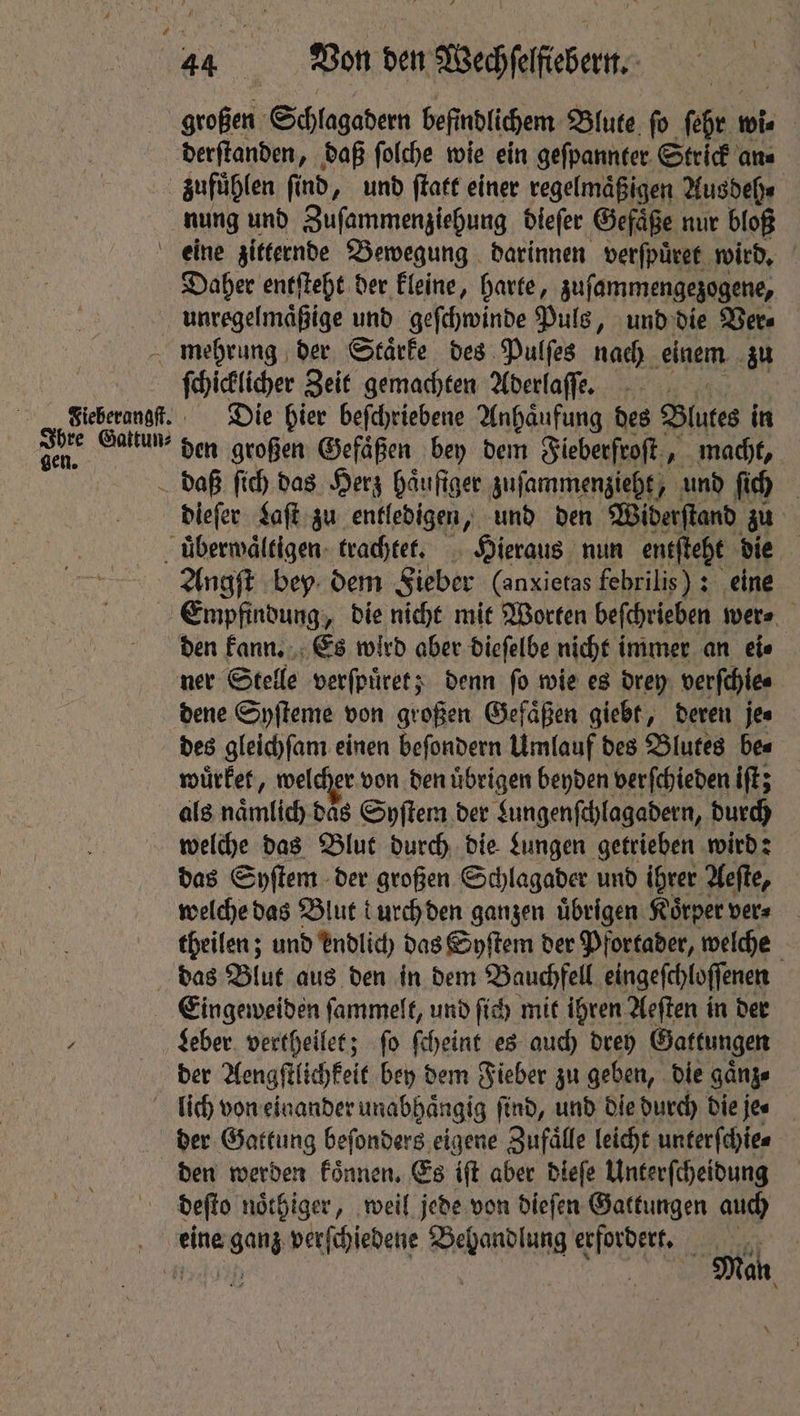 großen Schlagadern befindlichem Blute ſo ſehr wi⸗ derſtanden, daß ſolche wie ein geſpannter Strick an⸗ nung und Zuſammenziehung dieſer Gefaͤße nur bloß eine zitternde Bewegung darinnen verſpuͤret wird. Daher entſteht der kleine, harte, zuſammengezogene, Ihre Gattun⸗ gen. ſchicklicher Zeit gemachten Aderlaſſe. Die hier befchriebene Anhaͤufung des Blutes in den großen Gefäßen bey dem Fieberfroſt, „macht, Angſt bey dem Fieber (anxietas febrilis) : eine den kann. Es wird aber dieſelbe nicht immer an ete dene Syſteme von großen Gefäßen giebt, deren jes des gleichſam einen beſondern Umlauf des Blutes bes wuͤrket, welcher von den uͤbrigen beyden verſchieden iſt; als miatntitl das Syſtem der Lungenſchlagadern, durch welche das Blut durch die Lungen getrieben wird: das Syſtem der großen Schlagader und ihrer Aeſte, welche das Blut durch den ganzen übrigen Koͤrper ver⸗ theilen; und endlich das Syſtem der Pfortader, welche Eingeweiden ſammelt, und ſich mit ihren Aeſten in der Leber vertheilet; ſo ſcheint es auch drey Gattungen der Aengſtlichkeit bey dem Fieber zu geben, die gaͤnz⸗ der Gattung beſonders eigene Zufaͤlle leicht unterſchie⸗ deſto noͤthiger, weil jede von dieſen Gattungen auch Man