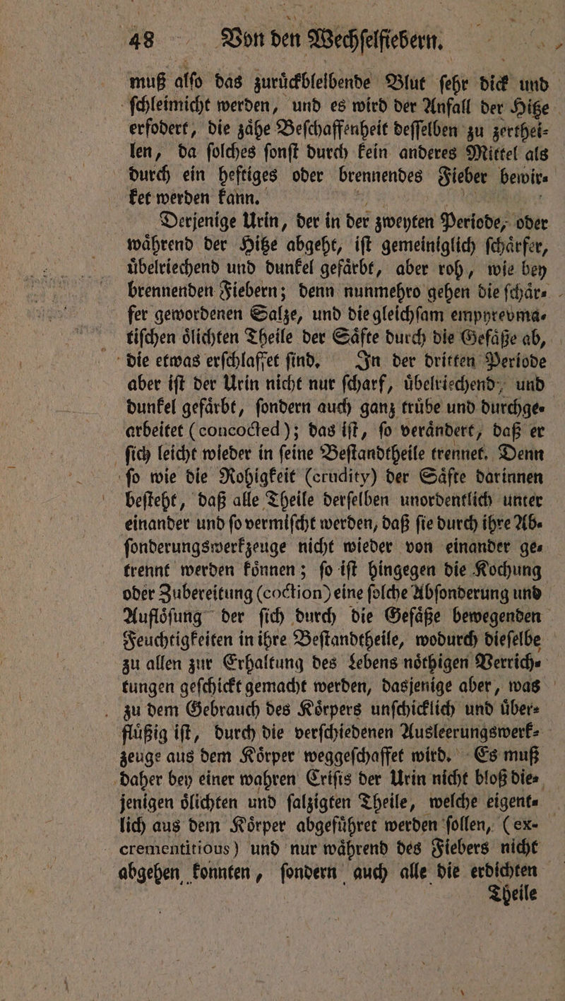 muß ato das zuruͤckblelbende Blut ſehr dick und erfodert, die zaͤhe Beſchaffenheit deſſelben zu zerthei⸗ len, da ſolches ſonſt durch kein anderes Mittel als ket werden kann. Derjenige Urin, der in der zweyten Periode, oder waͤhrend der Hitze abgeht, iſt gemeiniglich fchärfer, uͤbelriechend und dunkel gefaͤrbt, aber roh, wie bey brennenden Fiebern; denn nunmehro gehen die ſchaͤr⸗ fer gewordenen Salze, und die gleichſam empyrevma⸗ tiſchen oͤlichten Theile der Saͤfte durch die Gefaͤße ab, aber iſt der Urin nicht nur ſcharf, uͤbelrischend, und dunkel gefärbt, ſondern auch ganz truͤbe und durchge⸗ arbeitet (concocted ); das iſt, fo verändert, daß er beſteht, daß alle Theile derſelben unordentlich unter einander und ſo vermiſcht werden, daß ſie durch ihre Ab⸗ trennt werden koͤnnen; fo iſt hingegen die Kochung oder Zubereitung (coction) eine folche Abſonderung und Auflöfung der ſich durch die Gefaͤße bewegenden Feuchtigkeiten in ihre Beſtandtheile, wodurch dieſelbe zu allen zur Erhaltung des Lebens noͤthigen Verrich⸗ tungen geſchickt gemacht werden, dasjenige aber, was fluͤßig iſt, durch die verſchiedenen Ausleerungswerk⸗ zeuge aus dem Koͤrper weggeſchaffet wird. Es muß jenigen oͤlichten und ſalzigten Theile, welche eigent⸗ lich aus dem Körper abgefuͤhret werden ſollen, (ex- ne