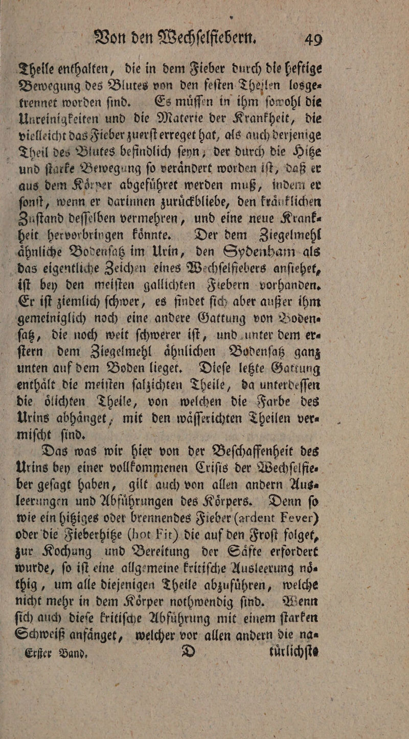 Theile enthalten, die in dem Fieber durch die heftige Bewegung des Blutes von den feſten Thejlen losge⸗ trennet worden ſind. Es muͤſſen in ihm ſowohl die Unreinigkeiten und die Materie der Krankheit, die vielleicht das Fieber zuerſt erreget hat, als auch derjenige „Theil des Blutes befindlich ſeyn, der durch die Hitze und ſtarke Bewegung fo verändert worden iſt, daß er aus dem Körner abgefuͤhret werden muß, indem er ſonſt, wenn er darinnen zuruͤckbliebe, den kraͤnklichen Zuſtand deſſelben vermehren, und eine neue Krank⸗ heit hervorbringen koͤnnte. Der dem Ziegelmehl aͤhnliche Bodenſatz im Urin, den Sydenham als das eigentliche Zeichen eines Wechfelfiebers anſiehet, iſt bey den meiſten gallichten Fiebern vorhanden. Er iſt ziemlich ſchwer „ es findet ſich aber außer ihm gemeiniglich noch eine andere Gattung von Boden⸗ ſatz, die noch weit ſchwerer iſt, und unter dem er⸗ ſtern dem Ziegelmehl aͤhnlichen Bodenſatz ganz unten auf dem Boden lieget. Dieſe letzte Gattung enthaͤlt die meiſten ſalzichten Theile, da unterdeſſen die oͤlichten Theile, von welchen die Farbe des Urins abhaͤnget, mit den waͤſſerichten Theilen ver⸗ miſcht ſind. Das was wir pes von der Beſchaffenheit des Urins bey einer vollkommenen Criſis der Wechfelfier ber geſagt haben, gilt auch von allen andern Auge leerungen und Abfuͤhrungen des Körpers. Denn fo. wie ein hitziges oder brennendes Fieber (ardent Fever) oder die Fieberhitze (hot Fit) die auf den Froſt folget, zur Kochung und Bereitung der Säfte erfordert wurde, fo iſt eine allgemeine kritiſche Ausleerung nds thig, um alle diejenigen Theile abzuführen, welche nicht mehr in dem Körper nothwendig find. Wenn ſich auch dieſe kritiſche Abfuͤhrung mit einem ſtarken 5 anfaͤnget, welcher vor allen andern die na⸗ Erſter Band, SD früchte