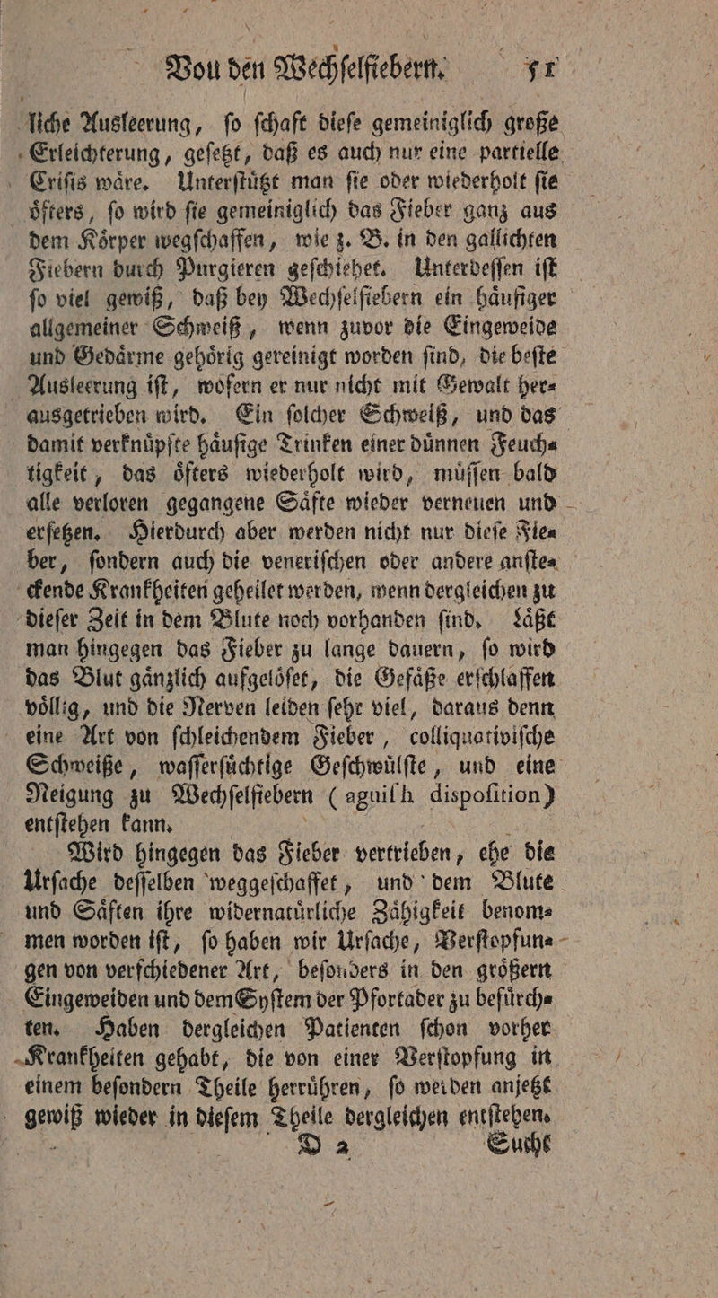 liche Ausleerung, ſo ſchaft dieſe gemeiniglich große Erleichterung, geſetzt, daß es auch nur eine partielle Criſis waͤre. Unterſtuͤtzt man ſie oder wiederholt ſie oͤfters, ſo wird ſie gemeiniglich das Fieber ganz aus dem Körper wegſchaffen, wie z. B. in den gallichten Fiebern durch Purgieren geſchiehet. Unterdeſſen iſt ſo viel gewiß, daß bey Wechſelſiebern ein haͤufiger allgemeiner Schweiß, wenn zuvor die Eingeweide und Gedaͤrme gehoͤrig gereinigt worden ſind, die beſte Ausleerung iff, wofern er nur nicht mit Gewalt her⸗ ausgetrieben wird. Ein ſolcher Schweiß, und das damit verknuͤpfte haͤuſige Trinken einer duͤnnen Feuch⸗ tigkeit, das öfters wiederholt wird, muͤſſen bald alle verloren gegangene Saͤfte wieder verneuen und erſetzen. Hierdurch aber werden nicht nur dieſe Fie⸗ ber, ſondern auch die veneriſchen oder andere anſte⸗ ckende Krankheiten geheilet werden, wenn dergleichen zu dieſer Zeit in dem Blute noch vorhanden find, Laͤßt man hingegen das Fieber zu lange dauern, fo wird das Blut gaͤnzlich aufgeloͤſet, die Gefaͤße erſchlaffen völlig, und die Nerven leiden ſehr viel, daraus denn eine Art von ſchleichendem Fieber, colliquativiſche Schweiße, waſſerſuͤchtige Geſchwuͤlſte, und eine Neigung zu Wed) felfiebern (aguilh dispofition ) lat: kann. Wird hingegen das Fieber vertrieben, ehe die urſache deſſelben weggeſchaffet, und dem Blute und Saͤften ihre widernatuͤrliche Zaͤhigkeit benom⸗ men worden iſt, ſo haben wir Urſache, Berflopfune - gen von verfchiedener Art, beſonders in den groͤßern Eingeweiden und dem Syſtem der Pfortader zu befuͤrch⸗ ten. Haben dergleichen Patienten ſchon vorher „Krankheiten gehabt, die von einer Verſtopfung in einem beſondern Theile herruͤhren, fo werden anjetzt gewiß wieder in dieſem Theile dergleichen entſtehen. wanes 8 Suche