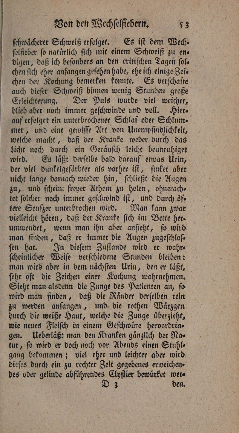 ſchwaͤcherer Schweiß erfolget. Es iſt dem Wech- ſelſieber ſo natuͤrlich ſich mit einem Schweiß zu en⸗ digen, daß ich beſonders an den critiſchen Tagen ſol⸗ chen ſich eher anfangen geſehen habe, ehe ich einige Zei. chen der Kochung bemerken konnte. Es verſchafte auch dieſer Schweiß binnen wenig Stunden große Erleichterung. Der Puls wurde viel weicher, auf erfolget ein unterbrochener Schlaf oder Schlum⸗ mer, und eine gewiſſe Art von Unempfindlichkeit, welche macht, daß der Kranke weder durch das Licht noch durch ein Geraͤuſch leicht beunruhiget wird. Es laͤßt derſelbe bald darauf etwas Urin, der viel dunkelgefaͤrbter als vorher iſt, ſinket aber nicht lange darnach wieder hin, ſchließt die Augen zu, und ſchein freyer Athem zu holen, ohnerach⸗ tet ſolcher noch immer geſchwind iſt, und durch oͤf⸗ tere Seufzer unterbrochen wird. Man kann zwar vielleicht hoͤren, daß der Kranke ſich im Bette her⸗ umwendet, wenn man ihn aber anſieht, fo wird man finden, daß er immer die Augen zugeſchloſ⸗ ſen hat. In dieſem Zuſtande wird er wahr⸗ ſcheinlicher Weiſe verſchiedene Stunden bleiben: man wird aber in dem naͤchſten Urin, den er laͤßt, ſehr oft die Zeichen einer Kochung wahrnehmen. Sieht! man alsdenn die Zunge des Patienten an, ſo wird man finden, daß die Raͤnder derſelben rein u werden anfangen, und die rothen Waͤrzgen ae die weiße Haut, welche die Zunge uͤberzieht, wie neues Fleiſch in einem Geſchwuͤre hervordrin⸗ gen. Ueberlaͤßt man den Kranken gänzlich der Mas tur, ſo wird er doch noch vor Abends einen Stuhl⸗ gang bekommen; viel eher und leichter aber wird dieſes durch ein zu rechter Zeit gegebenes erweichen⸗ des oder gelinde abfuͤhrendes Clyſtier bewuͤrket wer⸗