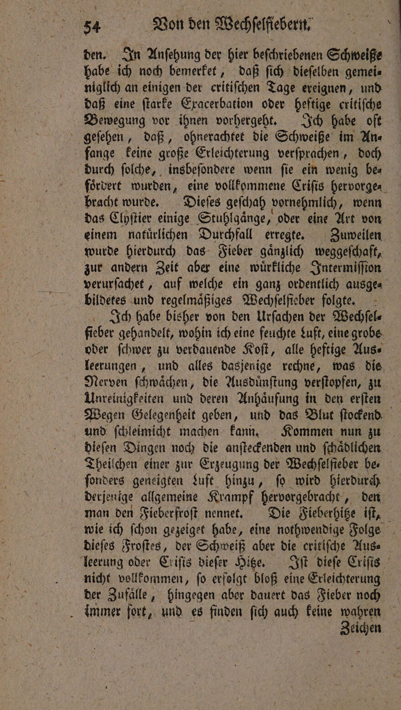 0 den. In Anſehung der hier beſchriebenen Schweiße habe ich noch bemerket, daß ſich dieſelben gemei. niglich an einigen der critifchen Tage ereignen, und daß eine ſtarke Exacerbation oder heftige eritiſche Bewegung vor ihnen vorhergeht. Ich habe oft geſehen, daß, ohnerachtet die Schweiße im An⸗ fange keine große Erleichterung verſprachen, doch durch ſolche, insbeſondere wenn ſie ein wenig be⸗ forveré wurden, eine vollkommene Criſis hervorge- bracht wurde. Dieſes geſchah vornehmlich, wenn das Eipftier einige Stuhlgaͤnge er oder eine Art von einem nafürlichen Durchfall erregte. Zuweilen wurde hierdurch das Fieber gaͤnzlich weggeſchaft, zur andern Zeit aber eine wuͤrkliche Intermiſſton verurſachet, auf welche ein ganz ordentlich ausge⸗ bildetes und regelmäßiges Wechſelſieber folgte. Ich habe bisher von den Urſachen der Wechſel⸗ fieber gehandelt, wohin ich eine feuchte Luft, eine grobe oder ſchwer zu verdauende Koſt, alle heftige Aus⸗ leerungen, und alles dasjenige rechne, was die Nerven ſchwaͤchen, die Ausduͤnſtung verſtopfen, zu Wegen Gelegenheit geben, und das Blut ſtockend dieſen Dingen noch die anſteckenden und ſchaͤdlichen Theilchen einer zur Erzeugung der Wechfelfieber be ſonders geneigten Luft hinzu, ſo wird hierdurch derjenige allgemeine Krampf hervorgebracht, den man den Fieberfroſt nennet. Die Fieberhitze iſt, dieſes Froſtes, der Schweiß aber die critiſche Aus⸗ leerung oder Erifis dieſer Hitze. oan dieſe Crifis nicht vollkommen, ſo erfolgt bloß eine Erleichterung der Sufalle, hingegen aber dauert das Fieber noch i immer fort, und es finden ſich auch keine wahren N Zeichen