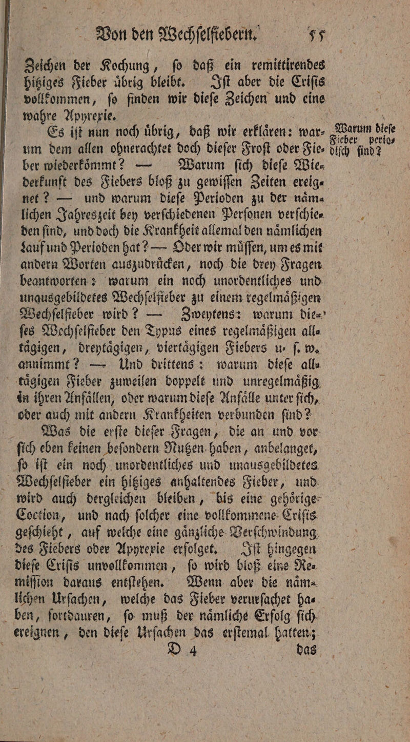 Zechen der Kochung, ſo daß ein remittirendes hitziges Fieber uͤbrig bleibt. Iſt aber die Criſi 8 vollkommen, ſo finden wir dieſe Zeichen und eine wahre Apyrexie. 8 i Es iſt nun noch übrig j baß wir erklaren: war⸗ arm i | um dem allen ohnerachtet doch dieſer Froſt oder Fies pir find? i ber wiederkoͤmmt? — Warum ſich diefe Wie⸗ derkunft des Fiebers bloß zu gewiſſen Zeiten ereig⸗ net? — und warum dieſe Perioden zu der naͤm⸗ lichen Jahreszeit bey verſchiedenen Perſonen verſchie . den ſind, und doch die Krankheit allemal den naͤmlichen I Lauf und Perioden hat? — Oder wir muͤſſen, um es mit andern Worten auszudruͤcken, noch die drey Fragen beantworten: warum ein noch unordentliches und unqusgebildetes Wechſelſieber zu einem regelmaͤßt igen Wedhfelfieber wird? — Zweytens: warum die⸗ ſes Wechſelſieber den Typus eines regelmaͤßigen alla taͤgigen, dreytaͤgigen, viertagigen Fiebers ue ſ. w. annimmt? — Und drittens: warum dieſe alle taͤgigen Fieber zuweilen doppelt und unregelmäßig, in ihren Anfaͤllen, oder warum dieſe Anfaͤlle unter ſich, oder auch mit andern Krankheiten verbunden ſind? Was die erſte dieſer Fragen, die an und vor ſich eben keinen beſondern Nutzen haben, anbelanget, ſo iſt ein noch unordentliches und unausgebildetes Wechſelfieber ein hitziges anhaltendes Fieber, und. wird auch dergleichen bleiben, bis eine gehoͤrige Coction, und nach ſolcher eine vollkommene Criſis geſchieht, auf welche eine gaͤnzliche Verſchwindung des Fiebers oder Apyrexie erfolge, Iſt hingegen - dieſe Criſis unvollkommen, fo wird bloß eine Re⸗ million daraus entſtehen. Wenn aber die nama lichen Urſachen, welche das Fieber verurſachet ha⸗ | ben, fortdauren, fo muß der naͤmliche Erfolg ſich | ereignen, den dieſe Urſachen das erſtemal hatten; D 4 das