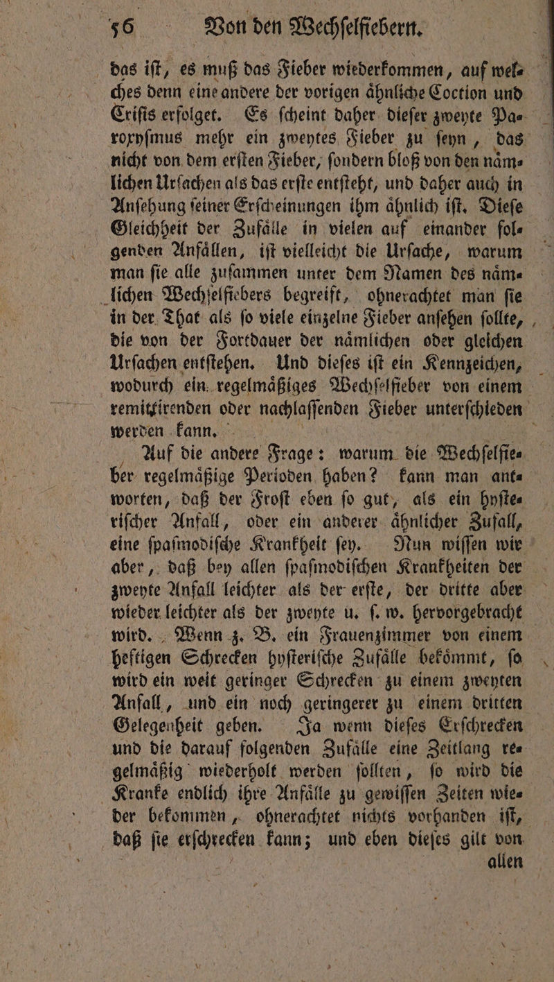 das iſt, es muß das Fieber wiederkommen, auf wel⸗ ches denn eine andere der vorigen aͤhnliche Gortion und Criſis erfolget. Es ſcheint daher dieſer zweyte Pas rorpfmus mehr ein zweytes Sieber zu ſeyn, das lichen Urſachen als das erſte entſteht, und daher auch in Anſehung ſeiner Erſch einungen ihm aͤhnlich iſt. Dieſe Gleichheit der Zufälle in vielen auf einander fol⸗ genden Anfaͤllen, iſt vielleicht die Urſache, warum lichen Wechſelfiebers begreift, ohnerachtet man ſie in der That als ſo viele einzelne Fieber anſehen ſollte, die von der Fortdauer der naͤmlichen oder gleichen Urſachen entſtehen. Und dieſes iſt ein Kennzeichen, ~ werden kann. ber regelmaͤßige Perioden haben? kann man ant⸗ worten, daß der Froſt eben ſo gut, als ein hyſte⸗ riſcher Anfall, oder ein anderer ahnlicher Zufall, heftigen Schrecken hyſteriſche Zufälle bekoͤmmt, fo wird ein weit geringer Schrecken zu einem zweyten Gelegenheit geben. Ja wenn dieſes Erſchrecken und die darauf folgenden Zufaͤlle eine Zeitlang re⸗ gelmaͤßig wiederholt werden ſollten, ſo wird die Kranke endlich ihre Anfaͤlle zu gewiſſen Zeiten wies allen