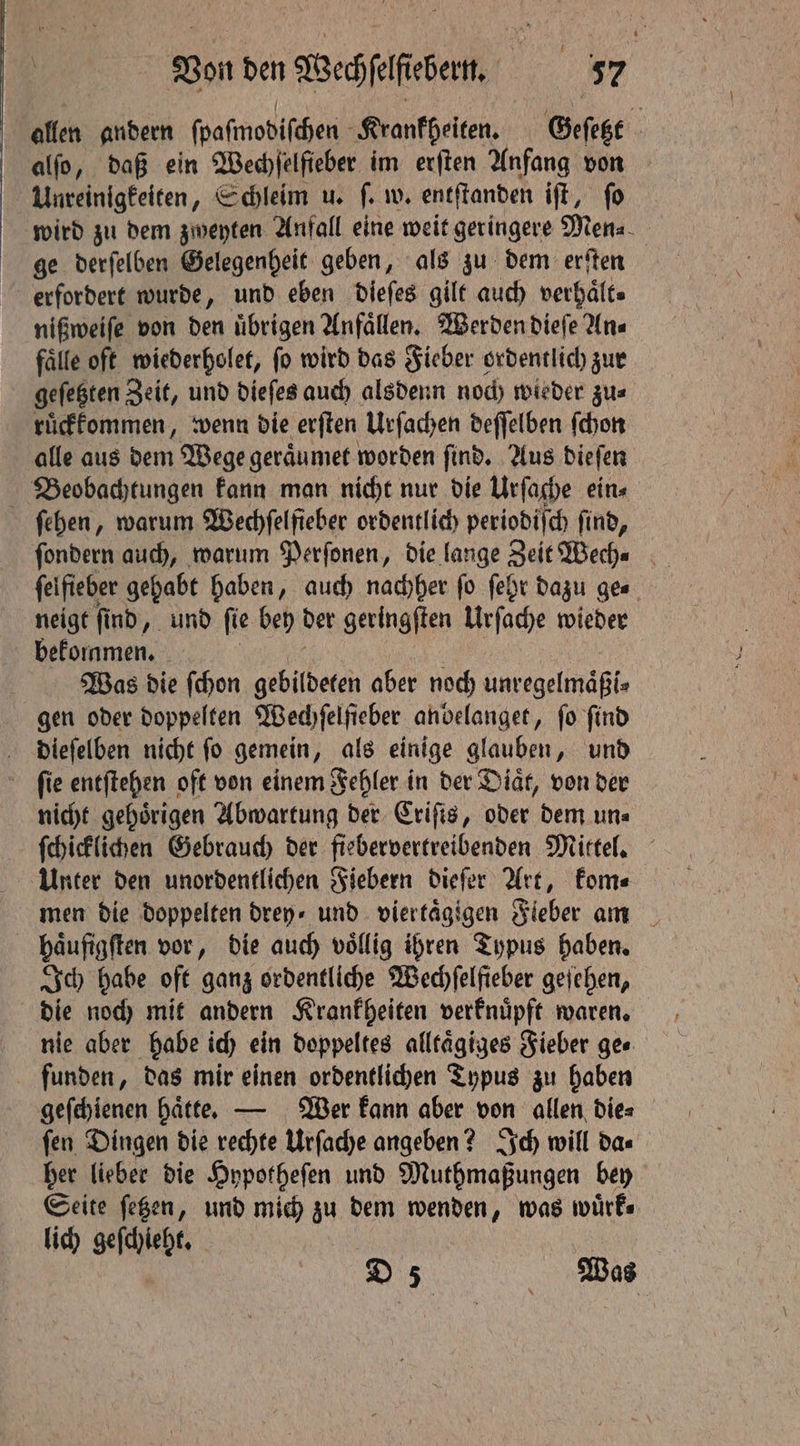 allen andern ſpaſmodiſchen Krankheiten. Geſetzt alfo, daß ein Wechſelfieber im erſten Anfang von Unreinigkeiten, Schleim u. ſ. w. entſtanden iſt, ſo wird zu dem zweyten Anfall eine weit geringere Men⸗ ge derſelben Gelegenheit geben, als zu dem erſten erfordert wurde, und eben dieſes gilt auch verhaͤlt⸗ nißweiſe von den übrigen Anfaͤllen. Werden dieſe Ans fälfe oft wiederholet, fo wird das Fieber ordentlich zur geſetzten Zeit, und dieſes auch alsdenn noch wieder zu⸗ ruͤckkommen, wenn die erſten Urſachen deſſelben ſchon alle aus dem Wege geraͤumet worden ſind. Aus dieſen | Beobachtungen kann man nicht nur die Urſache ein⸗ ſehen, warum Wechſelſieber ordentlich periodiſch find, feifieber gehabt haben, auch nachher fo ſehr dazu ges neigt ſind, und fie bey det geringften Urſache wieder bekommen. Was die ſchon gebildeten aber noch unregelmaͤßi⸗ gen oder doppelten Wed) felfieber anbelanget, fo find dieſelben nicht fo gemein „ als einige glauben, und ſie entſtehen oft von einem Fehler in der Diaͤt, von der nicht gehörigen Abwartung der Criſis, oder dem uns ſchicklichen Gebrauch der fiebervertreibenden Mittel. Unter den unordentlichen Fiebern dieſer Art, kom⸗ men die doppelten drey⸗ und viertaͤgigen Fieber am haufigften vor, die auch voͤllig ihren Typus haben. Ich habe oft ganz ordentliche Wechſelfieber geſehen, die noch mit andern Krankheiten verknuͤpft waren. nie aber habe ich ein doppeltes alltaͤgiges Fieber ge⸗ funden, das mir einen ordentlichen Typus zu haben geſchienen haͤtte. — Wer kann aber von allen dies ſen Dingen die rechte Urſache angeben? Ich will da⸗ her lieber die Hypotheſen und Muthmaßungen bey Seite ſetzen, und mich zu dem wenden, was wuͤrk⸗ lich geſchieht. ,