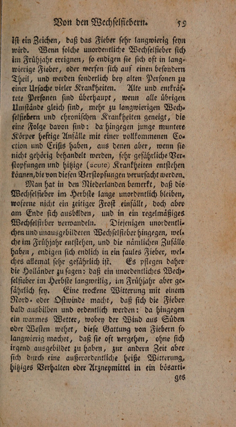 * ‘aa | Von den Wechſelfiebern. 59 : iſt ein Zeichen, daß das Fieber ſehr langwierig ſeyn im Fruͤhjahr ereignen, fo endigen fie ſich oft in langs wierige Fieber, oder werfen ſich auf einen beſondern einer Urſache vieler Krankheiten. Alte und entkraͤf⸗ tete Perſonen ſind uͤberhaupt, wenn alle uͤbrigen Umſtaͤnde gleich ſind, mehr zu langwierigen Wech⸗ ſelſiebern und chroniſchen Krankheiten geneigt, die eine Folge davon ſind: da hingegen junge muntere Koͤrper heftige Anfaͤlle mit einer vollkommenen Co⸗ ction und Criſis haben, aus denen aber, wenn fie nicht gehoͤrig behandelt werden, ſehr gefaͤhrliche Ver⸗ ſtopfungen und hitzige (acute) Krankheiten entſtehen koͤnnen, die von dieſen Verſtopfungen verurſacht werden. Man hat in den Niederlanden bemerkt, daß die am Ende ſich ausbilden, und in ein regelmäßiges Wechfelfieber verwandeln. Diejenigen unordentli⸗ chen und unausgebildeten Wechfelfieber hingegen, wel⸗ che im Frühjahr entſtehen, und die naͤmlichen Zufälle haben, endigen ſich endlich in ein faules Fieber, wel⸗ ches allemal ſehr gefaͤhrlich iſt. Es pflegen daher die Hollaͤnder zu ſagen: daß ein unordentliches Wech⸗ ſelfieber im Herbſte langweilig, im Fruͤhjahr aber ge⸗ faͤhrlich ſey. Eine trockene Witterung mit einem Nord» oder Oſtwinde macht, daß ſich die Fieber bald ausbilben und ordentlich werden: da hingegen ein warmes Wetter, wobey der Wind aus Suͤden oder Weſten wehet, dieſe Gattung von Fiebern ſo langwierig machet, daß ſie oft vergehen, ohne ſich irgend ausgebildet zu haben, zur andern Zeit aber ſich durch eine außerordentliche heiße Witterung, hitziges Verhalten oder Arzneymittel in ein boͤsarti⸗ 5 | ges