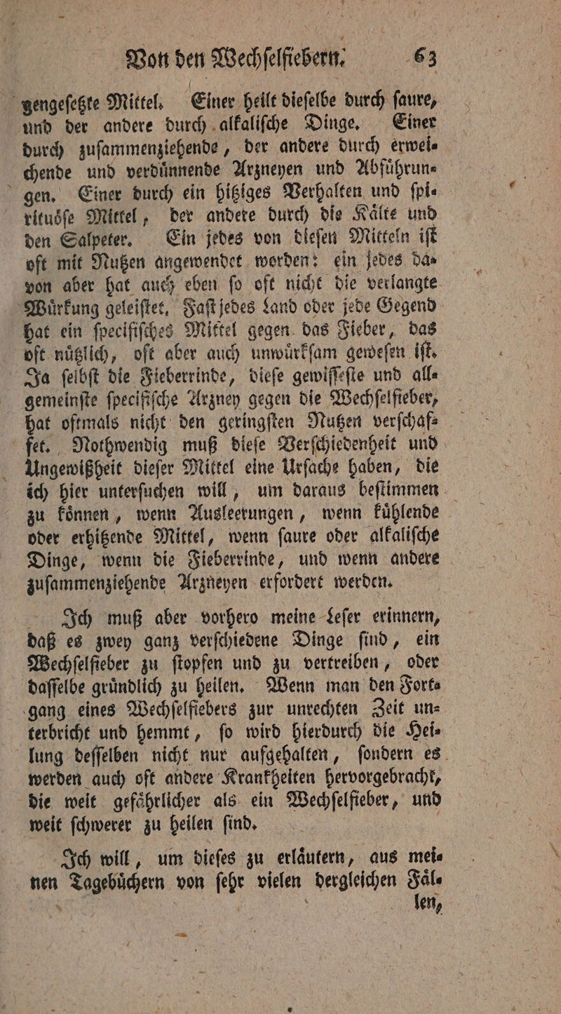 gengeſetzte Mittel. Einer heilt dieſelbe durch ſaure, und der andere durch alkaliſche Dinge. Einer durch zuſammenziehende, der andere durch erwei⸗ chende und verduͤnnende Arzneyen und Abfuͤhrun⸗ gen. Einer durch ein hitziges Verhalten und ſpi⸗ ritusſe Mittel, der andere durch die Kalte und den Salpeter. Ein jedes von tiefen Mitteln iſt oft mit Nutzen angewendet worden: ein jedes dae von aber hat auch eben fo off nicht die verlangte Wuͤrkung geleiſtet. Faſt jedes Land oder jede Gegend Hat ein fpecififches Mittel gegen das Fieber, das oft nuͤtzlich, oft aber auch unwuͤrkſam geweſen iſt. Ja ſelbſt die Fieberrinde, dieſe gewiſſeſte und all⸗ gemeinſte ſpecifiſche Arzney gegen die Wechſelſieber, hat oftmals nicht den geringſten Nutzen verſchaf⸗ fet. Nothwendig muß dieſe Verſchiedenheit und Ungewißheit dieſer Mittel eine Urſache haben, die ich hier unterſuchen will, um daraus beſtimmen zu koͤnnen, wenn Ausleerungen, wenn kuͤhlende oder erhitzende Mittel, wenn ſaure oder alkaliſche Dinge, wenn die Fieberrinde, und wenn andere zuſammenziehende Arzneyen erfordert werden. Ich muß aber vorhero meine Sefer erinnern, daß es zwey ganz verſchiedene Dinge ſind, ein Wechſelſieber zu ſtopfen und zu vertreiben, oder daſſelbe gründlich zu heilen. Wenn man den Forts gang eines Wechſelfiebers zur unrechten Zeit un⸗ terbricht und hemmt, ſo wird hierdurch die Hei⸗ lung deſſelben nicht nur aufgehalten, ſondern es werden auch oft andere Krankheiten hervorgebracht, die weit gefaͤhrlicher als ein Wechſelfieber, und weit ſchwerer zu heilen ſind. 5 g Ich will, um dieſes zu erlaͤutern, aus mei⸗ nen Tagebuͤchern von ſehr vielen dergleichen Fale e | Im, BEN