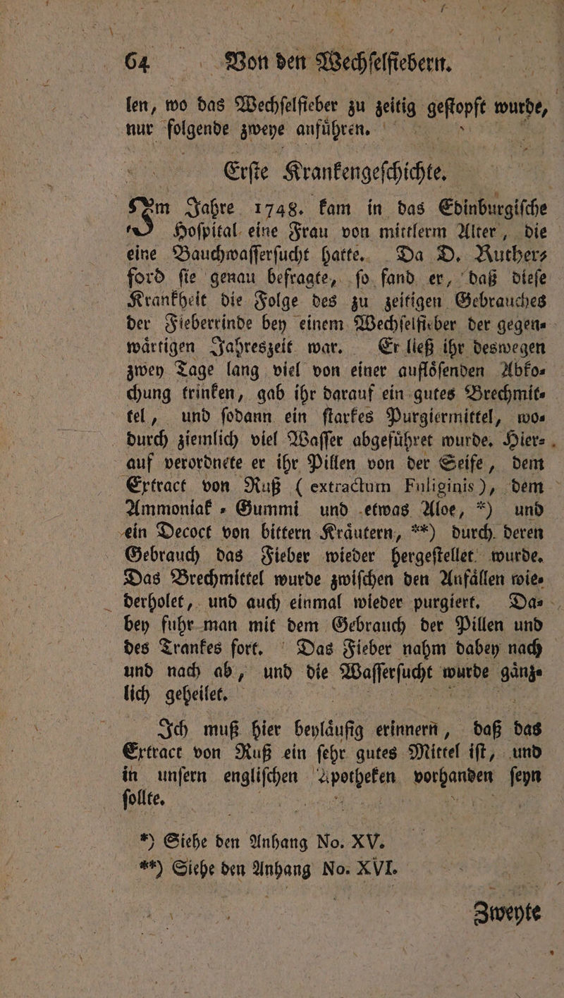len, wo das Wechcaſcher zu zeitig ster wurde, i nur folgende arene anführen, ack Erſte Krantengefhichte | m Jahre 1748. kam in das Edinburgiſche . Hoſpital eine Frau von mittlerm Alter, die eine Bauchwaſſerſucht hatte. Da D. Ruthers ford fie genau befragte, ſo fand er, daß dieſe Krankheit die Folge des zu zeitigen Gebrauches der Fieberrinde bey einem Wechſelfieber der gegen - waͤrtigen Jahreszeit war. Er lleß ihr deswegen zwey Tage lang viel von einer aufloͤſenden Abko⸗ chung trinken, gab ihr darauf ein gutes Brechmit⸗ tel, und ſodann ein ſtarkes Purgiermittel, wo⸗ durch ziemlich viel Waſſer abgefuͤhret wurde. Hier⸗ auf verordnete er ihr Pillen von der Seife, dem Extract von Ruß ( extractum Fuliginis ), dem Ammoniak Gummi und etwas Aloe, ) und ein Decoct von bittern Kräutern, “) durch deren Gebrauch das Fieber wieder hergeſtellet wurde. Das Brechmittel wurde zwiſchen den Anfaͤllen wie⸗ derholet, und auch einmal wieder purgiert. Da⸗ bey fuhr man mit dem Gebrauch der Pillen und des Trankes fort. Das Fieber nahm dabey nach und nach ab, und die Waſſerſucht Nee ganz. lich geheilet. Ich muß hier bepfäufig erinnern, daß das Ertract von Ruß ein ſehr gutes Mittel iſt, und in unſern J Abbe vorhanden W ſollte. | | *) Siehe den Anhang No. XV. ) Siehe den Anhang No. XVI. Zweyte