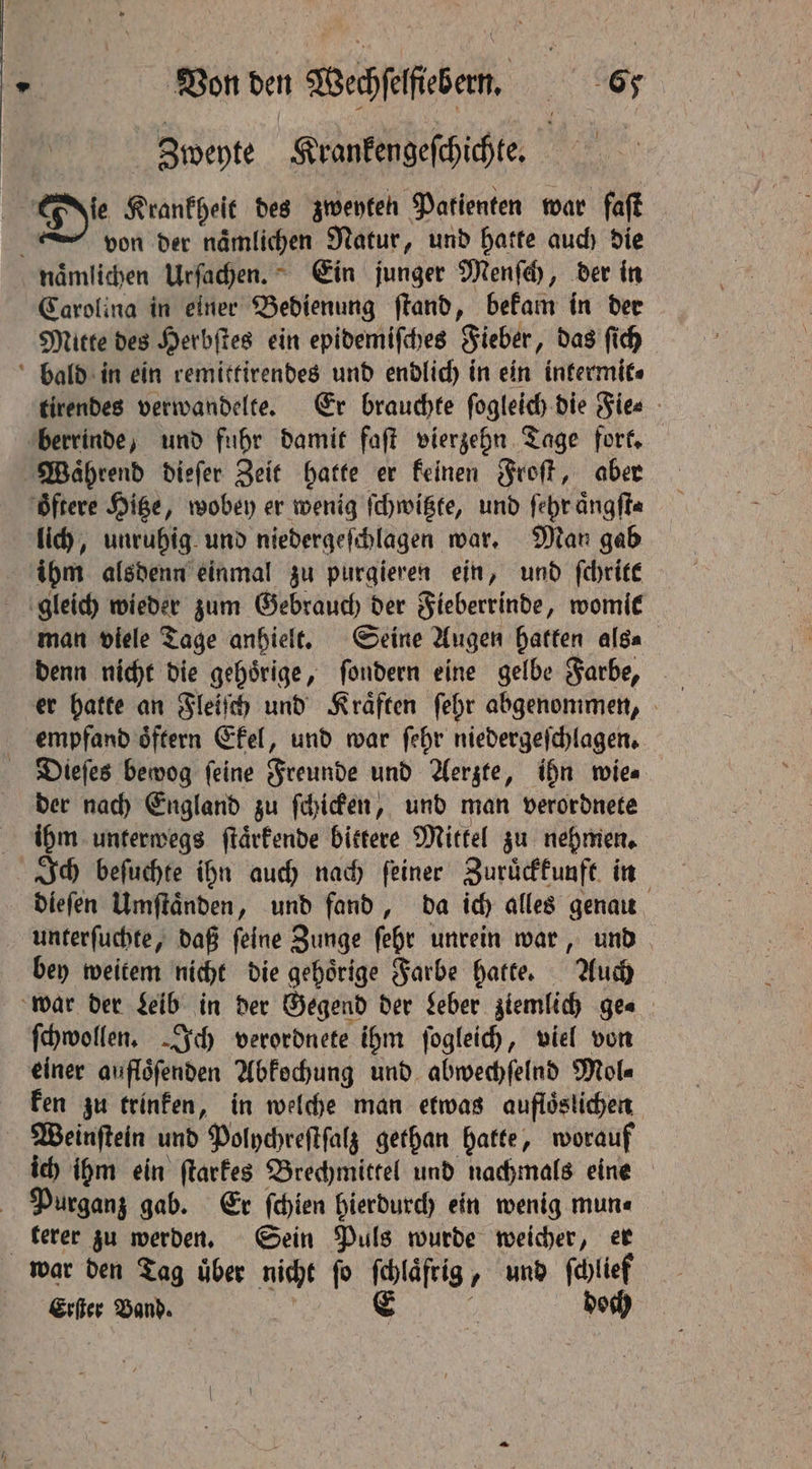 | Zweyte Krankengeſchichte. | von der naͤmlichen Natur, und hatte auch die Carolina in einer Bedienung ſtand, bekam in der Mitte des Herbſtes ein epidemiſches Fieber, das ſich tirendes verwandelte. Er brauchte fogleich die Fie⸗ lich, unruhig und niedergeſchlagen war. Man gab ihm alsdenn einmal zu purgieren ein, und ſchritt man viele Tage anhielt. Seine Augen hatten als⸗ empfand oͤftern Ekel, und war ſehr niedergeſchlagen. der nach England zu ſchicken, und man verordnete Ich beſuchte ihn auch nach ſeiner Zuruͤckkunft in unterſuchte, daß ſeine Zunge ſehr unrein war, und bey weitem nicht die gehoͤrige Farbe hatte. Auch ſchwollen. Ich verordnete ihm ſogleich, viel von einer auflöfenden Abkochung und abwechſelnd Mol⸗ ken zu trinken, in welche man etwas aufloͤslichen ich ihm ein ſtarkes Brechmittel und nachmals eine Purganz gab. Er ſchien hierdurch ein wenig mun⸗ terer zu werden. Sein Puls wurde weicher, er Erſter Band. ,
