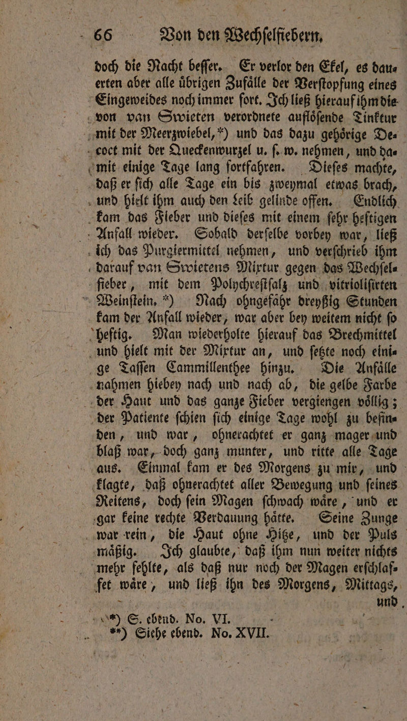 doch die Nacht beſſer. Er verlor den Ekel, es date erten aber alle übrigen Zufaͤlle der Verſtopfung eines Eingeweides noch immer fort. Ich ließ hierauf ihm die von van Swieten verordnete auflöfende Tinktur mit der Meerzwiebel, ) und das dazu gehoͤrige De⸗ coct mit der Queckenwurzel u. ſ. w. nehmen, und das mit einige Tage lang fortfahren. Dieſes machte, daß er ſich alle Tage ein bis zweymal etwas brach, und hielt ihm auch den Leib gelinde offen. Endlich kam das Fieber und dieſes mit einem ſehr heftigen Anfall wieder. Sobald derſelbe vorbey war, ließ ich das Purgiermittel nehmen, und verſchrieb ihm darauf van Swietens Mixtur gegen das Wechſel⸗ fieber, I dem Polychreſtſalz und vitrioliſirten Weinſtein.) Nach ohngefahr dreyßig Stunden kam der Anfall wieder, war aber bey weitem nicht ſo heftig. Man wiederholte hierauf das Brechmittel und hielt mit der Mixtur an, und ſetzte noch eini⸗ ge Taſſen Cammillenthee hinzu. Die Anfälle 1 hiebey nach und nach ab, die gelbe Farbe der Haut und das ganze Fieber vergiengen völlig; der Patiente ſchien fich einige Tage wohl zu befin⸗ den, und war, ohnerachtet er ganz mager und blaß war, doch ganz munter, und ritte alle Tage aus. Einmal kam er des Morgens zu mir, und klagte, daß ohnerachtet aller Bewegung und ſeines Reitens, doch ſein Magen ſchwach waͤre, und er gar keine rechte Verdauung haͤtte. Seine Zunge war rein, die Haut ohne Hitze, und der Puls mäßig. Ich glaubte, daß ihm nun weiter nichts mehr fehlte „ als daß nur noch der Magen erſchlaf⸗ fet waͤre, und ließ ihn des Morgens, Mittags, e Maga 4 und. 0) E. ebend. No. VI. . ) Siehe ebend. No. XVII.