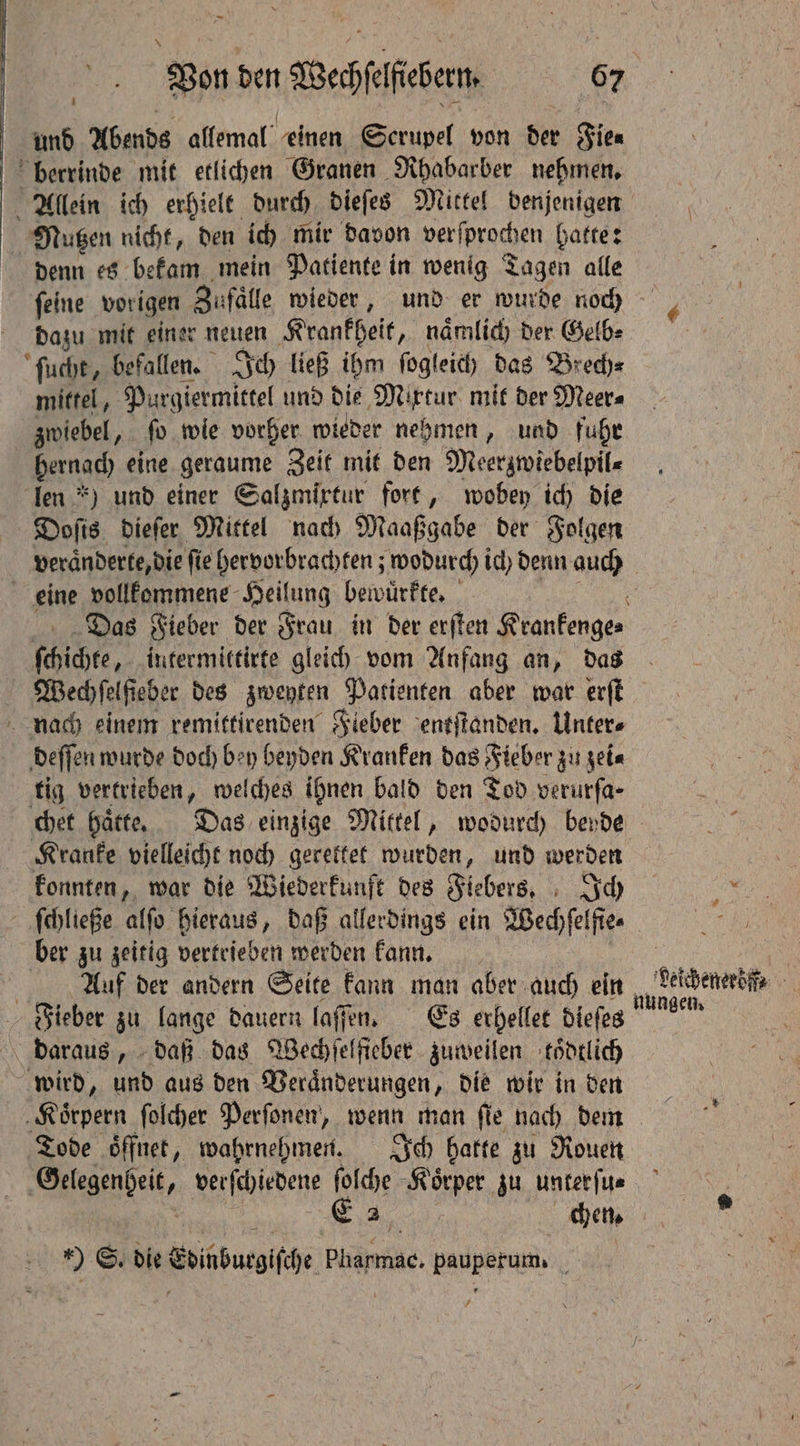 und Abends allemal einen Gerupel von der Fie⸗ berrinde mit etlichen Granen Rhabarber nehmen. Allein ich erhielt durch dieſes Mittel denjenigen Nutzen nicht, den ich mir davon verſprochen hatte: denn es bekam mein Patiente in wenig Tagen alle ſeine vorigen Zufaͤlle wieder, und er wurde noch dazu mit einer neuen Krankheit, naͤmlich der Gelb⸗ ſucht, befallen. Ich ließ ihm ſogleich das Brech⸗ mittel, Purgiermittel und die Mixtur mit der Meer⸗ zwiebel, ſo wie vorher wieder nehmen, und fuhr hernach eine geraume Zeit mit den Meerzwiebelpil⸗ ‘Ten *) und einer Galgmirtur fort, wobey ich die Doſis dieſer Mittel nach Maaßgabe der Folgen eine vollkommene Heilung bewuͤrkte. ſchichte, intermittirte gleich vom Anfang an, das Wechſelfieber des zweyten Patienten aber war erſt nach einem remittirenden Fieber entſtanden. Unter⸗ deſſen wurde doch bey beyden Kranken das Fieber zu zei⸗ tig vertrieben, welches ihnen bald den Tod verurfa- Kranke vielleicht noch gerettet wurden, und werden konnten, war die Wiederkunft des Fiebers. Ich ſchließe alſo hieraus, daß allerdings ein Wechſel fies ber zu zeitig vertrieben werden kann. Auf der andern Seite kann man aber auch ein Fieber zu lange dauern laſſen. Es erhellet dieſes daraus, daß das Wechſelfieber zuweilen koͤdtlich wird, und aus den Veraͤnderungen, die wir in den Koͤrpern ſolcher Perſonen, wenn man ſie nach dem Tode öffnet, wahrnehmen. Ich batte zu Rouen den verſchiedene ſolche Koͤrper zu unterſu⸗ - 2 chen. ) S. die Edinburgiſche Pharmac. pauperum. beicheneröf⸗ nungen.