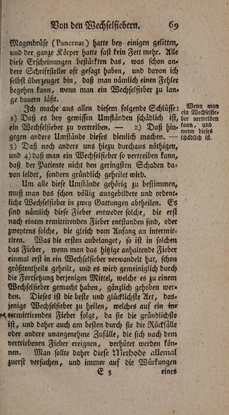 Magendruͤſe (Pancreas) hatte bey einigen gelitten, und der ganze Koͤrper hatte faſt kein Fett mehr. Alle dieſe Erſcheinungen beſtaͤrkten das, was ſchon an⸗ dere Schriftſteller oft geſagt haben, und davon ich ſelbſt überzeugee bin, daß man naͤmlich einen Fehler begehen kann, wenn man ein Wechſelfieber zu lan⸗ ge dauern laͤßt. a Ich mache aus allen dieſem folgende Schlüffe: an We ee ; 1) Daß es bey gewiſſen Umſtaͤnden ſchaͤdlich iſt, ber vertreiben ein Wechfelfieber zu vertreiben. — 2) Daß Hine nenn dieses gegen andere Umſtaͤnde dieſes dienlich machen. — ſchadlich it 3) Daß noch andere uns hiezu durchaus noͤthigen, und 4) daß man ein Wechfelfteber fo vertreiben kann, daß der Patiente nicht den geringſten Schaden da⸗ von leidet, ſondern gruͤndlich geheilet wird. | Um alle diefe Umſtaͤnde gehörig zu beſtimmen, muß man das ſchon voͤllig ausgebildete und ordent⸗ liche Wechſelſteber in zwey Gattungen abtheilen. Es ſind naͤmlich dieſe Fieber entweder ſolche, die erſt nach einem remittirenden Fieber entſtanden ſind, oder zweytens ſolche, die gleich vom Anfang an intermit⸗ tiren. Was die erſten anbelanget, ſo iſt in ſolchen das Fieber, wenn man das hitzige anhaltende Fieber einmal erſt in ein Wechſelſieber verwandelt hat, ſchon groͤßtentheils geheilt, und es wird gemeiniglich durch die Fortſetzung derjenigen Mittel, welche es zu einem Wechſelfieber gemacht haben, gänzlich gehoben wer⸗ den. Dieſes iſt die beſte und gluͤcklichſte Art, das⸗ jenige Wechfelfieber zu heilen, welches auf ein in⸗ e termittirendes Fieber folgt, da fie die gruͤndlichſte iſt, und daher auch am beſten durch fie die Ruͤckfaͤlle oder andere unangenehme Zufaͤlle, die ſich nach dem vertriebenen Fieber ereignen, verhuͤtet werden koͤn⸗ nen. Man ſollte daher dieſe Methode allemal zuerſt verſuchen, und immer auf die Wuͤrkungen E 3 eines