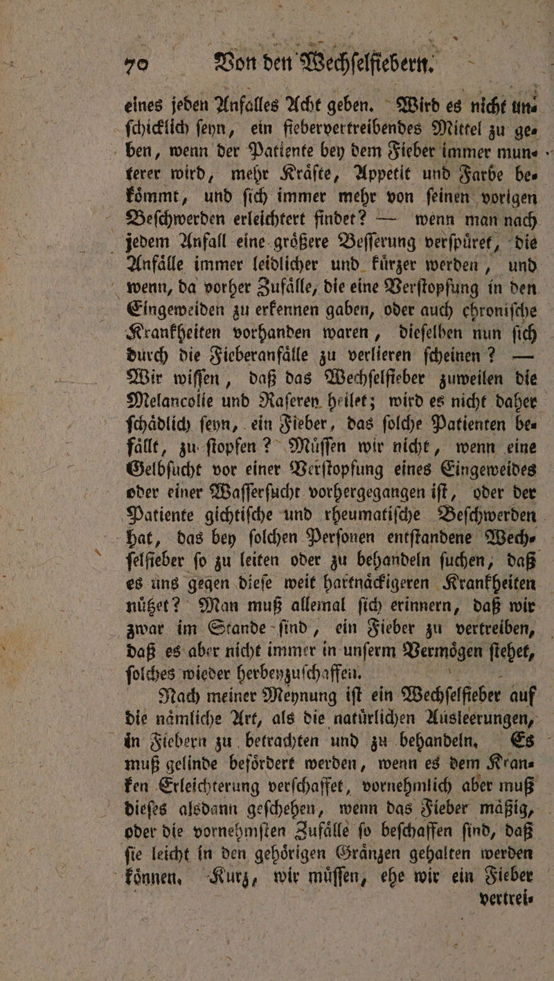 = eines jeden Anfalles Acht geben. Wird es lich uns ſchicklich ſeyn, ein fiebervertreibendes Mittel zu gee ben, wenn der Patiente bey dem Fieber immer mun⸗ terer wird, mehr Kraͤſte, Appetit und Farbe bes koͤmmt, und ſich immer mehr von feinen ‚vorigen Beſchwerden erleichtert findet? — wenn man nach jedem Anfall eine groͤßere Beſſerung verſpuͤret, „die Anfaͤlle immer leidlicher und kuͤrzer werden, und Eingeweiden zu erkennen gaben, oder auch ehroniſche Krankheiten vorhanden waren, dieſelben nun ſich durch die Fieberanfaͤlle zu verlieren ſcheinen? — Wir wiſſen, daß das Wechſelſieber zuweilen die Melancolie und Raferen heilet; wird es nicht daher ſchaͤdlich ſeyn, ein Fieber, das ſolche Patienten be⸗ fälle, zu ſtopfen? 2 Muͤſſen wir nicht, wenn eine Gelbſucht vor einer Verſtopfung eines Eingeweides oder einer Waſſer ſucht vorhergegangen iſt, oder der Patiente gichtiſche und rheumatiſche Beſchwerden Hat, das bey ſolchen Perſonen entſtandene Wech⸗ Fafa: fo zu leiten oder zu behandeln ſuchen, daß es uns gegen dieſe weit hartnaͤckigeren Krankheiten nuͤtzet? Man muß allemal ſich erinnern, daß wir zwar im Stande ſind, ein Fieber zu vertreiben, daß es aber nicht immer in unſerm Vermögen ſtehet, Nach meiner Meynung iſt ein Wechſelſieber auf die naͤmliche Art, als die natuͤrlichen Ausleerungen, in Fiebern zu betrachten und zu behandeln. Es muß gelinde befoͤrdert werden, wenn es dem Kran⸗ ken Erleichterung verſchaffet, vornehmlich aber muß dieſes alsdann geſchehen, wenn das Fieber maͤßig, oder die vornehmſten Zufaͤlle fo beſchaffen ſind, daß ſie leicht in den gehörigen Graͤnzen gehalten werden koͤnnen. Kurz, wir muͤſſen, ehe wir ein Fieber i vertrei⸗