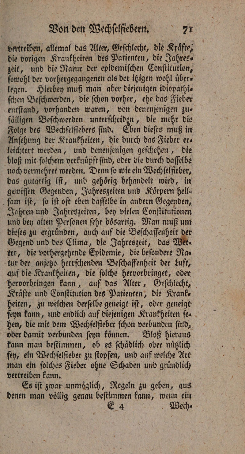 — Von den Wechſelftebern. „ vertreiben, allemal das Alter, Geſchlecht, die Kräfte; die vorigen Krankheiten des Patienten, die Jahres⸗ zeit, und die Natur der epidemiſchen Conſtitution, ſowohl der vorhergegangenen als der itzigen wohl uͤber⸗ legen. Hierbey muß man aber diejenigen idiopathi⸗ ſchen Beſchwerden, die ſchon vorher, ehe das Fieber entſtand, vorhanden waren, von denenjenigen jus failigen Beſchwerden unterſcheiden, die mehr die Folge des Wechſelſiebers find. Eben dieſes muß in Anſehung der Krankheiten, die durch das Fieber er leichtert werden, und denenjenigen geſchehen, die bloß mit ſolchem verknuͤpft find, oder bie durch daſſelbe noch vermehret werden. Denn ſo wie ein Wechſelſieber, das gutartig iſt, und gehoͤrig behandelt wird, in gewiſſen Gegenden, Jahreszeiten und Körpern heil ſam iſt, ſo iſt oft eben daſſelbe in andern Gegenden, Jahren und Jahreszeiten, bey vielen Conſtitutionen und bey alten Perſonen ſehr boͤsartig. Man muß um dieſes zu ergruͤnden, auch auf die a l ae Gegend und des Clima, die Jahreszeit, das Wet. ter, die vorhergehende Epidemie, die beſondere Na⸗ tur der anjetzo herrſchenden Beſchaffenheit der Luft, auf die Krankheiten, die ſolche hervorbringet, oder hervorbringen kann, auf das Alter, Geſchlecht, Kraͤfte und Conſtitution des Patienten, die Kranke heiten, zu welchen derſelbe geneigt iſt, oder geneigt ſeyn kann, und endlich auf diejenigen Krankheiten (es . hen, die mit dem Wechſelſieber ſchon verbunden ſind, oder damit verbunden ſeyn koͤnnen. Bloß hieraus kann man beſtimmen, ob es ſchaͤdlich oder nuͤtzlich fey, eln Wechfelfteber zu ſtopfen, und auf welche Art man ein ſolches Fieber ode Schaden und gruͤndlich vertreiben kann. ae Es ift zwar anmeaglith., Regeln zu geben, aus denen man vollig genau beſtimmen kann, wenn ein