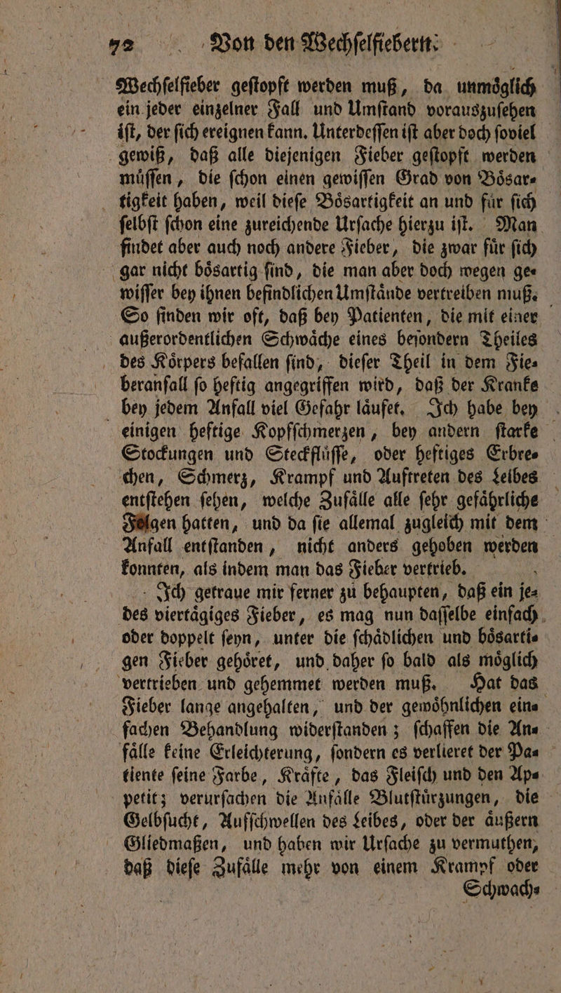Wechſelſieber geſtopft werden muß, da unmöglich ein jeder einzelner Fall und Umſtand vorauszuſehen ft, der ſich ereignen kann. Unterdeſſen ift aber doch ſoviel gewiß, daß alle diejenigen Fieber geſtopft werden muͤſſen, die ſchon einen gewiſſen Grad von Boͤsar⸗ tigkeit haben, weil dieſe Boͤsartigkeit an und fur ſich ſelbſt ſchon eine zureichende Urſache hierzu iſt. Man findet aber auch noch andere Fieber, die zwar für ſich gar nicht boͤsartig ſind, die man aber doch wegen ge⸗ wiſſer bey ihnen befindlichen Umſtaͤnde vertreiben muß. So finden wir oft, daß bey Patienten, die mit einer außerordentlichen Schwaͤche eines beſondern Theiles des Koͤrpers befallen ſind, dieſer Theil in dem Fie⸗ brranſall fo heftig angegriffen wird, daß der Kranke i bey jedem Anfall viel Gefahr (äufer, Ich habe bey einigen heftige Kopfſchmerzen, bey andern ſtarke Stockungen und Steckfluͤſſe, oder heftiges Erbre⸗ chen, Schmerz, Krampf und Auftreten des Leibes entſtehen ſehen, welche Zufälle alle ſehr gefaͤhrliche Felgen hatten, und da fie allemal zugleich mit dem Anfall entſtanden, nicht anders gehoben werden konnten, als indem man das Fieber vertrieb. Ich getraue mir ferner zu behaupten, daß ein je⸗ des viertaͤgiges Fieber, es mag nun daſſelbe einfach oder doppelt ſeyn, unter die ſchaͤdlichen und boͤsarti⸗ gen Fieber gehoͤret, und daher ſo bald als moͤglich vertrieben und gehemmet werden muß. Hat das Fieber lange angehalten, und der gewoͤhnlichen ein⸗ fachen Behandlung widerſtanden; ſchaffen die An⸗ falle keine Erleichterung, ſondern es verlieret der Pas tiente feine Farbe, Kräfte, das Fleiſch und den Ap⸗ petit; verurſachen die Anfaͤlle Blutſtuͤrzungen, die Gelbſucht, Aufſchwellen des Leibes, oder der aͤußern Gliedmaßen, und haben wir Urſache zu vermuthen, daß dieſe Zufälle mehr von einem Krampf oder | Schwach⸗ .