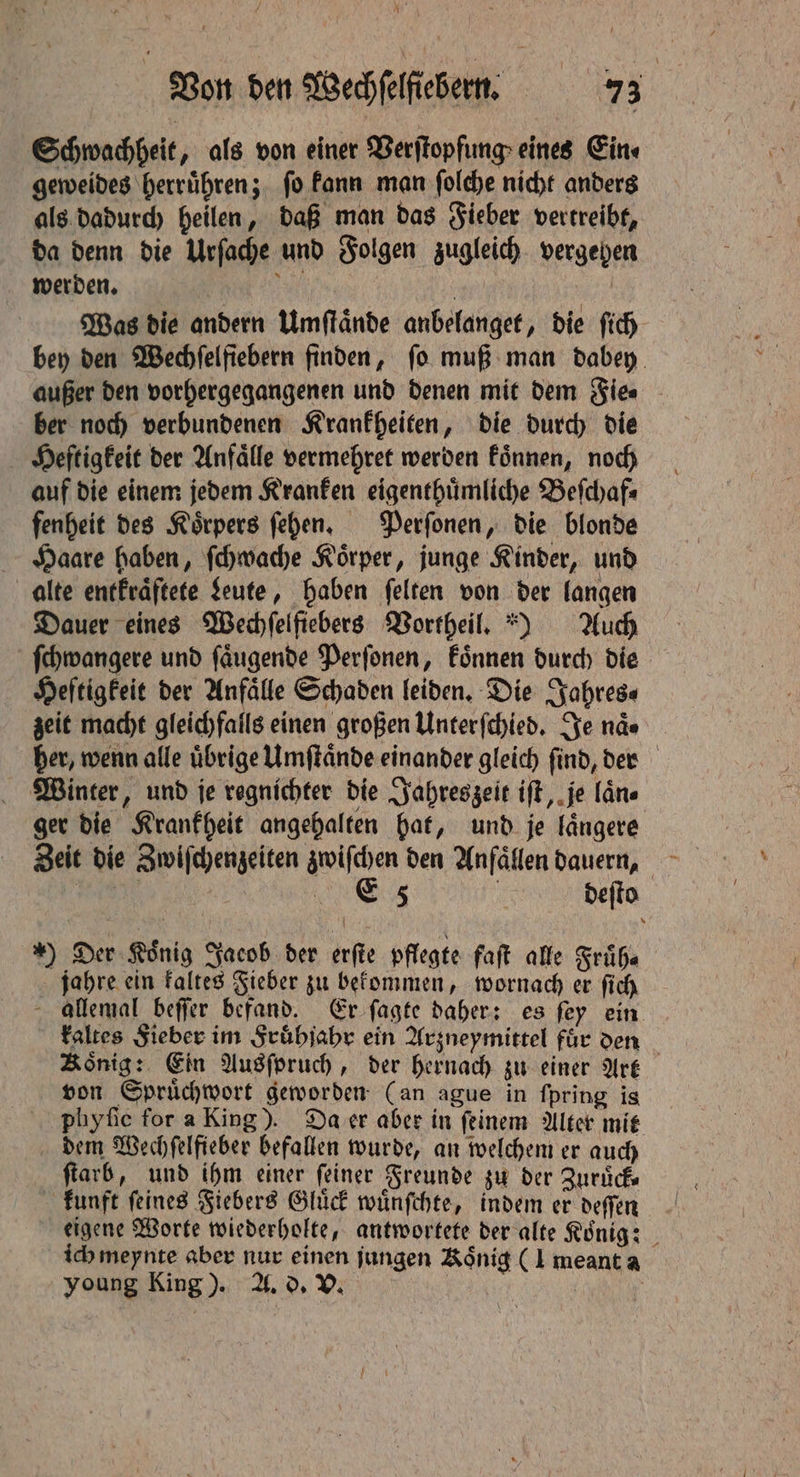 Ai Von den Wechſelfiebern. 75 Schwachheit, als von einer Verſtopfung eines Ein⸗ geweides herruͤhren; ſo kann man ſolche nicht anders als dadurch heilen, daß man das Fieber vertreibt, da denn die Urſache und Folgen zugleich vergehen werden. | a 7 : Was die andern Umſtaͤnde anbelanget, die ſich bey den Wechſelſiebern finden, fo muß man dabey außer den vorhergegangenen und denen mit dem Fie⸗ ber noch verbundenen Krankheiten, die durch die Heftigkeit der Anfälle vermehret werden koͤnnen, noch auf die einem jedem Kranken eigenthuͤmliche Beſchaf⸗ fenheit des Körpers ſehen. Perſonen, die blonde Haare haben, ſchwache Koͤrper, junge Kinder, und alte entkraͤftete Leute, haben felten von der langen Dauer eines Wechſelfiebers Vortheil.) Auch ſchwangere und faugende Perſonen, koͤnnen durch die Heftigkeit der Anfälle Schaden leiden. Die Jahres- zeit macht gleichfalls einen großen Unterſchied. Se nde her, wenn alle uͤbrige Umſtaͤnde einander gleich ſind, der Winter, und je regnichter die Jahreszeit iſt, je lane ger die Krankheit angehalten hat, und je laͤngere Zeit die Zwiſchenzeiten zwiſchen den Anfaͤllen dauern, Ne | eg | deſto *) Der Konig Jacob der erſte pflegte faſt alle Frühe jahre ein kaltes Fieber zu bekommen, wornach er ſich allemal beſſer befand. Er ſagte daher: es ſey ein kaltes Fieber im Fruͤhjahr ein Arzneymittel fuͤr den Konig: Ein Ausſpruch, der hernach zu einer Art von Spruͤchwort geworden (an ague in ſpring is phyſic for a King). Da er aber in ſeinem Alter mit dem Wechſelfieber befallen wurde, an welchem er auch ſtarb, und ihm einer feiner Freunde zu der Zuruͤck⸗ kunft ſeines Fiebers Gluͤck wuͤnſchte, indem er deſſen eigene Worte wiederholte, antwortete der alte Koͤnig: ich meynte aber nur einen jungen Koͤnig (I meant a young King). A. d. V. |