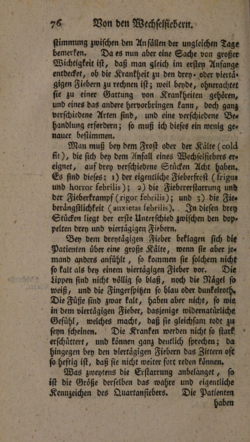 Wichtigkeit iſt, daß man gleich im erſten Anfange gigen Fieber zu rechnen iſt; weil beyde, ohnerachtet verſchiedene Arten ſind, und eine verſchiedene Be⸗ nauer beſtimmen. eignet, auf drey verſchiedene Stuͤcken Acht haben. Es find dieſes; 1) der eigentliche Fieberfroſt (frigus und horror febrilis); 2) die Fiebererſtarrung und beraͤngſtlichkeit (anxietas febrilis). In dieſen drey pelten drey und viertaͤgigen Fiebern. Patienten über eine große Kälte, wenn fie aber. jee mand anders anfühlt , fo fommen fie folchem nicht weiß, und die Fingerſpitzen ſo blau oder dunkelroth. Die Fuͤße ſind zwar kalt, haben aber nicht, ſo wie in dem viertägigen Fieber, dasjenige widernatuͤrliche ſeyn ſcheinen. Die Kranken werden nicht fo ſtark erſchuͤttert, und koͤnnen ganz deutlich ſprechen; da hingegen bey den vlertaͤgigen Fiebern das Zittern oft fo heftig iſt, daß fie nicht weiter fort reden koͤnnen. Kennzeichen des Quartanſiebers. Die Dalai 1 5 AN | haben 1